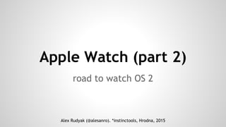 Apple Watch (part 2)
road to watch OS 2
Alex Rudyak (@alesanro). *instinctools, Hrodna, 2015
 