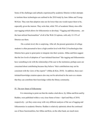 Some of the challenges and setbacks experienced by academic libraries in their attempts

to institute these technologies are outlined in the 2010 study by June Abbas and Young-

Mi Kim. They note that adoption rates are far lower than one would expect them to be,

especially given the interest. They write that, while 76% of academic library sites offer

user tagging (which allows for folksonomies to develop), “Tagging and folksonomy…are

the least utilized functionalities” of all of the Web 2.0 options, with only 12-13% of

libraries use them.

        On a certain level, this is surprising. After all, the present generation of college

students is often presumed to have a high comfort level with Web 2.0 technologies that

libraries have gone to great pains to integrate into their systems. Abbas and Kim suggest

that the low levels of adoption of “user-initiated functions” like tagging and folksonomies

have something to do with the relationship of the user to the institution; perhaps users are

concerned about contributing because they believe “their contributions may not be

consistent with the views of the experts'” (Abbas & Kim, 2010). In addition, these user-

initiated knowledge creation spaces also may not be advertised to the users as a means

that they can contribute their knowledge within the library community.



IV. The new future of folksonomy

       It is interesting to point out that the studies cited above, by Abbas and Kim and by

Redden, were published within a very close frame of time—April and May of 2010,

respectively—yet they come away with very different analyses of the use of tagging and

folksonomies in academic libraries. Redden is relatively optimistic about the continued

use of these functionalities, but Abbas and Kim, on the other hand, are much more
 