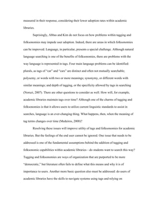measured in their response, considering their lower adoption rates within academic

libraries.

        Suprisingly, Abbas and Kim do not focus on how problems within tagging and

folksonomies may impede user adoption. Indeed, there are areas in which folksonomies

can be improved. Language, in particular, presents a special challenge. Although natural

language searching is one of the benefits of folksonomies, there are problems with the

way language is represented in tags. Four main language problems can be identified:

plurals, as tags of “car” and “cars” are distinct and often not mutually searchable;

polysemy, or words with two or more meanings; synonymy, or different words with

similar meanings; and depth of tagging, or the specificity allowed by tags in searching

(Noruzi, 2007). There are other questions to consider as well. How will, for example,

academic libraries maintain tags over time? Although one of the charms of tagging and

folksonomies is that it allows users to utilize current linguistic standards to assist in

searches, language is an ever-changing thing. What happens, then, when the meaning of

tag terms changes over time (Medeiros, 2008)?

        Resolving these issues will improve utility of tags and folksonomies for academic

libraries. But the feelings of the end user cannot be ignored. One issue that needs to be

addressed is one of the fundamental assumptions behind the addition of tagging and

folksonomic capabilities within academic libraries—do students want to search this way?

Tagging and folksonomies are ways of organization that are purported to be more

“democratic,” but literature often fails to define what this means and why it is of

importance to users. Another more basic question also must be addressed: do users of

academic libraries have the skills to navigate systems using tags and relying on
 