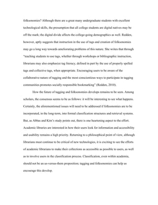 folksonomies? Although there are a great many undergraduate students with excellent

technological skills, the presumption that all college students are digital natives may be

off the mark; the digital divide affects the college-going demographics as well. Redden,

however, aptly suggests that instruction in the use of tags and creation of folksonomies

may go a long way towards ameliorating problems of this nature. She writes that through

“teaching students to use tags, whether through workshops or bibliographic instruction,

librarians may also emphasize tag literacy, defined in part by the use of properly spelled

tags and collective tags, when appropriate. Encouraging users to be aware of the

collaborative nature of tagging and the most conscientious ways to participate in tagging

communities promotes socially responsible bookmarking” (Redden, 2010).

       How the future of tagging and folksonomies develops remains to be seen. Among

scholars, the consensus seems to be as follows: it will be interesting to see what happens.

Certainly, the aforementioned issues will need to be addressed if folksonomies are to be

incorporated, in the long-term, into formal classification structures and retrieval systems.

But, as Abbas and Kim’s study points out, there is one heartening aspect to the effort.

Academic libraries are interested in how their users look for information and accessibility

and usability remains a high priority. Returning to a philosophical point of view, although

librarians must continue to be critical of new technologies, it is exciting to see the efforts

of academic librarians to make their collections as accessible as possible to users, as well

as to involve users in the classification process. Classification, even within academia,

should not be an us-versus-them proposition; tagging and folksonomies can help us

encourage this develop.
 