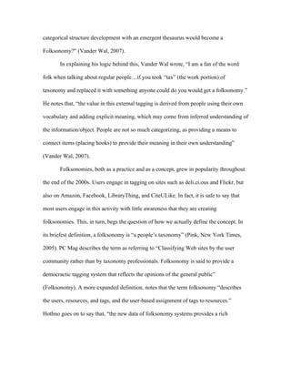 categorical structure development with an emergent thesaurus would become a

Folksonomy?” (Vander Wal, 2007).

       In explaining his logic behind this, Vander Wal wrote, “I am a fan of the word

folk when talking about regular people…if you took “tax” (the work portion) of

taxonomy and replaced it with something anyone could do you would get a folksonomy.”

He notes that, “the value in this external tagging is derived from people using their own

vocabulary and adding explicit meaning, which may come from inferred understanding of

the information/object. People are not so much categorizing, as providing a means to

connect items (placing hooks) to provide their meaning in their own understanding”

(Vander Wal, 2007).

       Folksonomies, both as a practice and as a concept, grew in popularity throughout

the end of the 2000s. Users engage in tagging on sites such as deli.ci.ous and Flickr, but

also on Amazon, Facebook, LibraryThing, and CiteULike. In fact, it is safe to say that

most users engage in this activity with little awareness that they are creating

folksonomies. This, in turn, begs the question of how we actually define the concept. In

its briefest definition, a folksonomy is “a people’s taxonomy” (Pink, New York Times,

2005). PC Mag describes the term as referring to “Classifying Web sites by the user

community rather than by taxonomy professionals. Folksonomy is said to provide a

democractic tagging system that reflects the opinions of the general public”

(Folksonomy). A more expanded definition, notes that the term folksonomy “describes

the users, resources, and tags, and the user-based assignment of tags to resources.”

Hothno goes on to say that, “the new data of folksonomy systems provides a rich
 