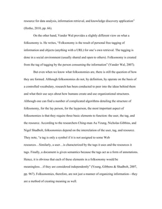 resource for data analysis, information retrieval, and knowledge discovery application”

(Hotho, 2010, pp. 66).

       On the other hand, Vander Wal provides a slightly different view on what a

folksonomy is. He writes, “Folksonomy is the result of personal free tagging of

information and objects (anything with a URL) for one’s own retrieval. The tagging is

done in a social environment (usually shared and open to others). Folksonomy is created

from the tag of tagging by the person consuming the information” (Vander Wal, 2007).

       But even when we know what folksonomies are, there is still the question of how

they are formed. Although folksonomies do not, by definition, by operate on the basis of

a controlled vocabulary, research has been conducted to peer into the ideas behind them

and what their use says about how humans create and use organizational structures.

Although one can find a number of complicated algorithms detailing the structure of

folksonomy, for the lay person, for the layperson, the most important aspect of

folksonomies is that they require three basic elements to function: the user, the tag, and

the resource. According to the researchers Ching-man Au Yeung, Nicholas Gibbins, and

Nigel Shadbolt, folksonomies depend on the interrelation of the user, tag, and resource.

They note, “a tag is only a symbol if it is not assigned to some Web

resources…Similarly, a user…is characterized by the tags it uses and the resources it

tags. Finally, a document is given semantics because the tags act as a form of annotations.

Hence, it is obvious that each of these elements in a folksonomy would be

meaningless…if they are considered independently” (Yeung, Gibbens & Shadbolt, 2007,

pp. 967). Folksonomies, therefore, are not just a manner of organizing information—they

are a method of creating meaning as well.
 