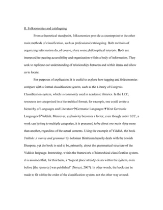 II. Folksonomies and cataloguing

        From a theoretical standpoint, folksonomies provide a counterpoint to the other

main methods of classification, such as professional cataloguing. Both methods of

organizing information do, of course, share some philosophical interests. Both are

interested in creating accessibility and organization within a body of information. They

seek to replicate our understanding of relationships between and within items and allow

us to locate.

        For purposes of explication, it is useful to explore how tagging and folksonomies

compare with a formal classification system, such as the Library of Congress

Classification system, which is commonly used in academic libraries. In the LCC,

resources are categorized in a hierarchical format; for example, one could create a

hierarchy of Languages and LiteratureGermanic LanguagesWest Germanic

LanguagesYiddish. Moreover, exclusivity becomes a factor; even though under LCC, a

work can belong to multiple categories, it is presumed to be about one main thing more

than another, regardless of the actual contents. Using the example of Yiddish, the book

Yiddish: A survey and grammar by Soloman Birnbaum heavily deals with the Jewish

Diaspora, yet the book is said to be, primarily, about the grammatical structure of the

Yiddish language. Interesting, within the framework of hierarchical classification system,

it is assumed that, for this book, a “logical place already exists within the system, even

before [the resource] was published” (Noruzi, 2007). In other words, the book can be

made to fit within the order of the classification system, not the other way around.
 