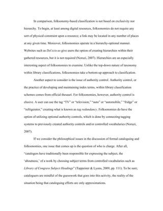 In comparison, folksonomy-based classification is not based on exclusivity nor

hierarchy. To begin, at least among digital resources, folksonomies do not require any

sort of physical constraint upon a resource; a link may be located in any number of places

at any given time. Moreover, folksonomies operate in a hierarchy-optional manner.

Websites such as Del.icio.us give users the option of creating hierarchies within their

gathered resources, but it is not required (Noruzi, 2007). Hierarchies are an especially

interesting aspect of folksonomies to examine. Unlike the top-down nature of taxonomy

within library classifications, folksonomies take a bottom-up approach to classification.

         Another aspect to consider is the issue of authority control. Authority control, or

the practice of developing and maintaining index terms, within library classification

schemes comes from official thesauri. For folksonomies, however, authority control is

elusive. A user can use the tag “TV” or “television,” “auto” or “automobile,” “fridge” or

“refrigerator,” creating what is known as tag redundancy. Folksonomies do have the

option of utilizing optional authority controls, which is done by connecting tagging

systems to previously created authority controls and/or controlled vocabularies (Noruzi,

2007).

         If we consider the philosophical issues in the discussion of formal cataloguing and

folksonomies, one issue that comes up is the question of who is charge. After all,

“catalogers have traditionally been responsible for expressing the subject, the

‘aboutness,’ of a work by choosing subject terms from controlled vocabularies such as

Library of Congress Subject Headings” (Tappeiner & Lyons, 2009, pp. 111). To be sure,

cataloguers are mindful of the guesswork that goes into this activity, the reality of the

situation being that cataloguing efforts are only approximations.
 