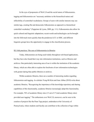 In the eyes of proponents of Web 2.0 and the social nature of folksonomies,

tagging and folksonomies are “necessary antidotes to the hierarchical nature and

inflexibility of controlled vocabularies. Groups of users with similar interests may use

similar tags, creating flat and democratic folksonomies as opposed to a hierarchical

controlled vocabulary” (Tappeiner & Lyons, 2009, pp. 111). Folksonomies also allow for

quick cultural and linguistic adaptations; recent words and technologies can be brought

into the fold much more quickly than the ponderous LCC or DDC, and different

linguistic groups have the opportunity to engage in the classification process.



III. Folk practices: The uses of folksonomies in libraries

       Today, folksonomies are being used widely throughout web-based applications,

but they have also found their way into information institutions, such as libraries and

archives. One particularly interesting area of use is within the institution of the academic

library, which are often able to explore the forefronts of new information technologies

with greater daring than public libraries or archives.

       Within academic libraries, there are a number of interesting studies regarding

folksonomies and tagging. As scholars Yong-Mi Kim and June Abbas (2010) write about

academic libraries, “Recognizing the importance of the knowledge repository and sharing

capabilities of this functionality, academic libraries increasingly adopt this functionality.

For example, 76% of academic library sites (13 out of 17 total academic library sites)

provided user tagging.” The enthusiasm over Web 2.0, moreover, can be seen in the

creation of projects like the Penn Tags project, undertaken at the University of

Pennsylvania, where students and faculty can contribute to the collection of tags within
 