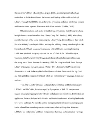 the university’s library OPAC (Abbas & Kim, 2010). A similar enterprise has been

undertaken at the Berkman Center for Internet and Society at Harvard Law School

Library. Through the H20 Playlist, a shared list of readings and other intellectual content,

students can create tags and share them with fellow students (Redden, 2010).

       Other institutions, such as the Oviatt Library at California State University, have

brought in user-created metadata from LibraryThing for Libraries (LTFL), a list of tags

provided by users of the social cataloging site LibraryThing. LibraryThing is then which

linked to a library's catalog via ISBNs, and tags for a library catalog record are given. By

September of 2008, 25 academic libraries and 68 total libraries were implementing

LTFL. One particular study reported that the use of LTFL at the Oviatt Library at

California State University, Northridge resulted in a substantial increase of resource

discovery; users found four new books using LTFL for every new book found through

Library of Congress Subject Headings (Willey, 2011). Similarly, the DeweyBrowser

allows users to look for Dewey Decimal subjects or click on those within the tag cloud

and find related resources in WorldCat, which are customizable by language, format and

audience.

       Two other tools for librarians looking to harness the tags and folksonomies are

LibMarks and LibGuides, both developed by Springshare, a Web 2.0 company that

focuses on developing programs for libraries and educational institutions. LibMarks is an

application that was designed with libraries and institutions in mind, allowing bookmarks

to be saved and rated. As part of a content management and information sharing system,

it also allows libraries to integrate services with social networking sites. Moreover,

LibMarks has widgets that let library professionals share tags and information via blogs
 