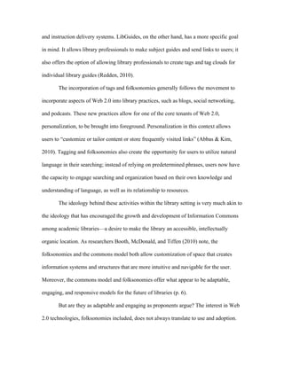 and instruction delivery systems. LibGuides, on the other hand, has a more specific goal

in mind. It allows library professionals to make subject guides and send links to users; it

also offers the option of allowing library professionals to create tags and tag clouds for

individual library guides (Redden, 2010).

       The incorporation of tags and folksonomies generally follows the movement to

incorporate aspects of Web 2.0 into library practices, such as blogs, social networking,

and podcasts. These new practices allow for one of the core tenants of Web 2.0,

personalization, to be brought into foreground. Personalization in this context allows

users to “customize or tailor content or store frequently visited links” (Abbas & Kim,

2010). Tagging and folksonomies also create the opportunity for users to utilize natural

language in their searching; instead of relying on predetermined phrases, users now have

the capacity to engage searching and organization based on their own knowledge and

understanding of language, as well as its relationship to resources.

       The ideology behind these activities within the library setting is very much akin to

the ideology that has encouraged the growth and development of Information Commons

among academic libraries—a desire to make the library an accessible, intellectually

organic location. As researchers Booth, McDonald, and Tiffen (2010) note, the

folksonomies and the commons model both allow customization of space that creates

information systems and structures that are more intuitive and navigable for the user.

Moreover, the commons model and folksonomies offer what appear to be adaptable,

engaging, and responsive models for the future of libraries (p. 6).

       But are they as adaptable and engaging as proponents argue? The interest in Web

2.0 technologies, folksonomies included, does not always translate to use and adoption.
 