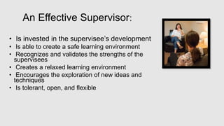 An Effective Supervisor:
• Is invested in the supervisee’s development
• Is able to create a safe learning environment
• Recognizes and validates the strengths of the
supervisees
• Creates a relaxed learning environment
• Encourages the exploration of new ideas and
techniques
• Is tolerant, open, and flexible
 