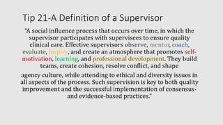 Tip 21-A Definition of a Supervisor
“A social influence process that occurs over time, in which the
supervisor participates with supervisees to ensure quality
clinical care. Effective supervisors observe, mentor, coach,
evaluate, inspire, and create an atmosphere that promotes self-
motivation, learning, and professional development. They build
teams, create cohesion, resolve conflict, and shape
agency culture, while attending to ethical and diversity issues in
all aspects of the process. Such supervision is key to both quality
improvement and the successful implementation of consensus-
and evidence-based practices.”
 