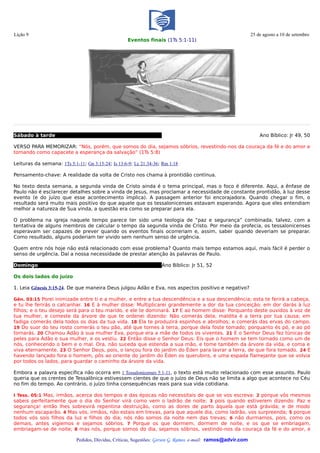 Lição 9                                                                                                       25 de agosto a 10 de setembro
                                                    Eventos finais (1Ts 5:1-11)




Sábado à tarde                                                                                                    Ano Bíblico: Jr 49, 50

VERSO PARA MEMORIZAR: “Nós, porém, que somos do dia, sejamos sóbrios, revestindo-nos da couraça da fé e do amor e
tomando como capacete a esperança da salvação” (1Ts 5:8)

Leituras da semana: 1Ts 5:1-11; Gn 3:15-24; Is 13:6-9; Lc 21:34-36; Rm 1:18

Pensamento-chave: A realidade da volta de Cristo nos chama à prontidão contínua.

No texto desta semana, a segunda vinda de Cristo ainda é o tema principal, mas o foco é diferente. Aqui, a ênfase de
Paulo não é esclarecer detalhes sobre a vinda de Jesus, mas proclamar a necessidade de constante prontidão, à luz desse
evento (e do juízo que esse acontecimento implica). A passagem anterior foi encorajadora. Quando chegar o fim, o
resultado será muito mais positivo do que aquele que os tessalonicenses estavam esperando. Agora que eles entendiam
melhor a natureza de Sua vinda, a questão era como se preparar para ela.

O problema na igreja naquele tempo parece ter sido uma teologia de “paz e segurança” combinada, talvez, com a
tentativa de alguns membros de calcular o tempo da segunda vinda de Cristo. Por meio da profecia, os tessalonicenses
esperavam ser capazes de prever quando os eventos finais ocorreriam e, assim, saber quando deveriam se preparar.
Como resultado, alguns poderiam ter vivido sem nenhum senso de urgência.

Quem entre nós hoje não está relacionado com esse problema? Quanto mais tempo estamos aqui, mais fácil é perder o
senso de urgência. Daí a nossa necessidade de prestar atenção às palavras de Paulo.

Domingo                                                            Ano Bíblico: Jr 51, 52

Os dois lados do juízo

1. Leia Gênesis 3:15-24. De que maneira Deus julgou Adão e Eva, nos aspectos positivo e negativo?

Gên. 03:15 Porei inimizade entre ti e a mulher, e entre a tua descendência e a sua descendência; esta te ferirá a cabeça,
e tu lhe ferirás o calcanhar. 16 E à mulher disse: Multiplicarei grandemente a dor da tua conceição; em dor darás à luz
filhos; e o teu desejo será para o teu marido, e ele te dominará. 17 E ao homem disse: Porquanto deste ouvidos à voz de
tua mulher, e comeste da árvore de que te ordenei dizendo: Não comerás dela; maldita é a terra por tua causa; em
fadiga comerás dela todos os dias da tua vida. 18 Ela te produzirá espinhos e abrolhos; e comerás das ervas do campo.
19 Do suor do teu rosto comerás o teu pão, até que tornes à terra, porque dela foste tomado; porquanto és pó, e ao pó
tornarás. 20 Chamou Adão à sua mulher Eva, porque era a mãe de todos os viventes. 21 E o Senhor Deus fez túnicas de
peles para Adão e sua mulher, e os vestiu. 22 Então disse o Senhor Deus: Eis que o homem se tem tornado como um de
nós, conhecendo o bem e o mal. Ora, não suceda que estenda a sua mão, e tome também da árvore da vida, e coma e
viva eternamente. 23 O Senhor Deus, pois, o lançou fora do jardim do Éden para lavrar a terra, de que fora tomado. 24 E
havendo lançado fora o homem, pôs ao oriente do jardim do Éden os querubins, e uma espada flamejante que se volvia
por todos os lados, para guardar o caminho da árvore da vida.

Embora a palavra específica não ocorra em 1 Tessalonicenses 5:1-11, o texto está muito relacionado com esse assunto. Paulo
queria que os crentes de Tessalônica estivessem cientes de que o juízo de Deus não se limita a algo que acontece no Céu
no fim do tempo. Ao contrário, o juízo tinha consequências reais para sua vida cotidiana.

I Tess. 05:1 Mas, irmãos, acerca dos tempos e das épocas não necessitais de que se vos escreva: 2 porque vós mesmos
sabeis perfeitamente que o dia do Senhor virá como vem o ladrão de noite; 3 pois quando estiverem dizendo: Paz e
segurança! então lhes sobrevirá repentina destruição, como as dores de parto àquela que está grávida; e de modo
nenhum escaparão. 4 Mas vós, irmãos, não estais em trevas, para que aquele dia, como ladrão, vos surpreenda; 5 porque
todos vós sois filhos da luz e filhos do dia; nós não somos da noite nem das trevas; 6 não durmamos, pois, como os
demais, antes vigiemos e sejamos sóbrios. 7 Porque os que dormem, dormem de noite, e os que se embriagam,
embriagam-se de noite; 8 mas nós, porque somos do dia, sejamos sóbrios, vestindo-nos da couraça da fé e do amor, e

                            Pedidos, Dúvidas, Críticas, Sugestões: Gerson G. Ramos. e-mail: ramos@advir.com
 