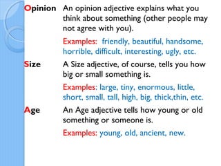 Opinion An opinion adjective explains what you
think about something (other people may
not agree with you).
Examples: friendly, beautiful, handsome,
horrible, difficult, interesting, ugly, etc.
Size A Size adjective, of course, tells you how
big or small something is.
Examples: large, tiny, enormous, little,
short, small, tall, high, big, thick,thin, etc.
Age An Age adjective tells how young or old
something or someone is.
Examples: young, old, ancient, new.
 