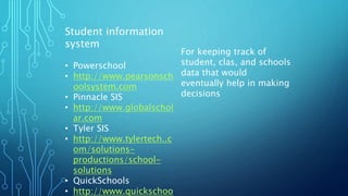 Student information
system
• Powerschool
• http://www.pearsonsch
oolsystem.com
• Pinnacle SIS
• http://www.globalschol
ar.com
• Tyler SIS
• http://www.tylertech..c
om/solutions-
productions/school-
solutions
• QuickSchools
• http://www.quickschoo
For keeping track of
student, clas, and schools
data that would
eventually help in making
decisions
 