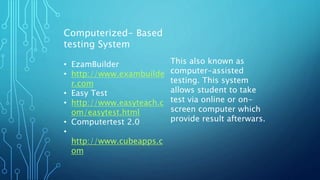 Computerized- Based
testing System
• EzamBuilder
• http://www.exambuilde
r.com
• Easy Test
• http://www.easyteach.c
om/easytest.html
• Computertest 2.0
•
http://www.cubeapps.c
om
This also known as
computer-assisted
testing. This system
allows student to take
test via online or on-
screen computer which
provide result afterwars.
 
