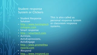 Student response
System or Clickers
• Student Response
Solution
• http://www.turningtech
nologies.com
• Smart response
• http://smarttech.com
• ActiVote,
ActivExpressions,
ActivEngage
• http://www.promethea
nworld.com
• iRespond
• http://www.irespond.co
This is also called as
personal response system
or classroom response
systems.
 