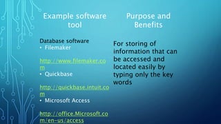 Example software
tool
Purpose and
Benefits
Database software
• Filemaker
http://www.filemaker.co
m
• Quickbase
http://quickbase.intuit.co
m
• Microsoft Access
http://office.Microsoft.co
m/en-us/access
For storing of
information that can
be accessed and
located easily by
typing only the key
words
 