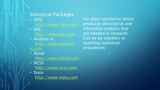 Statistical Packages
• SPSS
http://www/spss.com
• SAS
http://www.sas.com
• Analyse-it
http://www.analyse-
it.com
• Xlstat
http://www.xlstat.com
• NCSS
http://www.ncss.com
• Stata
http://www.stata.com
For data calculation which
produces descriptive and
inferential analysis that
are needed in research.
Can be by teachers in
teaching statistical
procedures
 