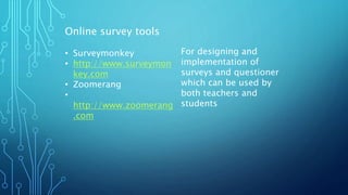Online survey tools
• Surveymonkey
• http://www.surveymon
key.com
• Zoomerang
•
http://www.zoomerang
.com
For designing and
implementation of
surveys and questioner
which can be used by
both teachers and
students
 