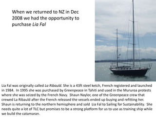 When we returned to NZ in Dec
      2008 we had the opportunity to
      purchase Lia Fal




Lia Fal was originally called La Ribauld. She is a 43ft steel ketch, French registered and launched
in 1984. In 1995 she was purchased by Greenpeace in Tahiti and used in the Mururoa protests
where she was seized by the French Navy. Shaun Naylor, one of the Greenpeace crew that
crewed La Ribauld after the French released the vessels ended up buying and refitting her.
Shaun is returning to the northern hemisphere and sold Lia Fal to Sailing for Sustainability. She
needs quite a lot of TLC but promises to be a strong platform for us to use as training ship while
we build the catamaran.
 