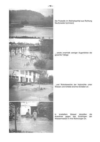 - 10 –
Die Flutwelle im Weiherbachtal aus Richtung
Neuforweiler kommend
....setzte innerhalb weniger Augenblicke die
gesamte Tallage
...und Wohnbereiche der Holzmühle unter
Wasser und richtete enorme Schäden an.
In knietiefem Wasser kämpften die
Anwohner gegen das Eindringen der
Wassermassen in ihre Wohnungen an.
 