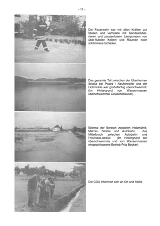 - 11 -
Die Feuerwehr war mit allen Kräften zur
Stellen und verhütete mit Sandsackbar-
rieren und pausenlosem Leerpumpen von
über-fluteten Kellern und Räumen noch
schlimmere Schäden.
Das gesamte Tal zwischen der Überherrner
Straße bei Picard / Neuforweiler und der
Holzmühle war groß-flächig überschwemmt.
(Im Hintergrund von Wassermassen
überschwemmte Gewächshäuser)
Ebenso der Bereich zwischen Holzmühle,
Metzer- Straße und Autobahn, das
Mittelbruch zwischen Autobahn und
Provinzial-straße (Im Hintergrund der
überschwemmte und von Wassermassen
eingeschlossene Betrieb Fritz Becker)
Die CDU informiert sich an Ort und Stelle
 