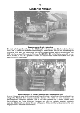 - 12 -
Lisdorfer Notizen
Busanbindung für die Holzmühle
Die nach jahrelangen Bemühungen der CDU-Lisdorf - insbesondere des Stadtverordneten Heiner
Groß - am 15. März 1995 eröffnete Busanbindung für die Holzmühle wird von der Bevölkerung der
Holzmühle, aber auch der Gartenreihen und des Vogelsanggebietes, sehr gut angenommen. Die
KVS hat eigens neue Kleinbusse im Wert von fast 200.000,- DM (siehe Bild) angeschafft, um der
neuen Buslinie 16 bzw. 16 a gerecht zu werden. Die Bewohner der Holzmühle möchten diese gute
Einrichtung nicht mehr missen.
Helmut Amann, 20 Jahre Chorleiter der Chorgemeinschaft
In einer Feierstunde ehrte die Chorgemeinschaft ihren Chorleiter Helmut Amann für seine langjährige
erfolgreiche Tätigkeit. Der Vereinsvorsitzende Klemens Port stellte in einer Ansprache die
hervorragenden Verdienste "Helmut's" -wie er von allen genannt wird - heraus. Neben vielen
Persönlichkeiten aus Politik, Wirtschaft, Verbänden und (nicht nur Lisdorfer) Vereinen, gratulierte
auch die CDU-Lisdorf dem Jubilar für sein erfolgreiches Wirken im Chor und dankte ihm für sein
Engagement im Lisdorfer kulturellen Leben.
 
