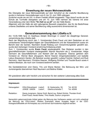 - 13 -
Einweihung der neuen Mehrzweckhalle
Die Übergabe der neue Mehrzweckhalle auf dem Schulhof an die Lisdorfer Bevölkerung
wurde in mehreren Veranstaltungen vom 8. bis 10. Juni 1995 vollzogen.
Zunächst wurde sie am 8.6. in einem Festakt offiziell eingeweiht. Tags darauf wurde sie der
Schule als Turnhalle übergeben und am 10. Juni 1995 nahmen die Vereine mit einer
Veranstaltung unter dem Motto "En Hall vo us all" von der Halle Besitz.
Allgemein wird die Halle als sehr gelungenes Bauwerk angesehen, das für die Bedürfnisse
unseres Stadtteiles und seiner Bevölkerung völlig ausreichend dimensioniert ist.
Generalversammlung des LiGeKa e.V.
Am 13.05.1995 fand im Gasthaus Adolph Breininger in Lisdorf die diesjährige General-
versammlung des LiGeKa statt.
Nach der Begrüßung durch den 1. Vorsitzenden Erwin Faust und dem Gedenken an ein
verstorbenes Vereinsmitglied folgten der Geschäftsbericht und der Kassenbericht sowie ein
Bericht über die Garden. Nachdem Ewald Rullang zum Versammlungsleiter gewählt war,
wurde dem bisherigen Vorstand einstimmig Entlastung erteilt.
Zum 1. Vorsitzenden wurde Erwin Faust wiedergewählt. Des Weiteren wurden in den
geschäftsführenden Vorstand wiedergewählt: Werner Naumann als 2. Vorsitzender, Helga
Germann als Geschäftsführerin und Norbert Zell als Kassierer. Ebenso gehören dem
Vorstand an: Werner Beck (Zeugwart), Bernd Hawner (Organisationsleiter) und Isabelle
Labus (Kassiererin Garde). Als Beisitzer wurden gewählt: Ludwig Freichel, Herbert und Rudi
Germann, Hedi Naumann, Christine Hawner, Wolfgang Günther und Traudel Busch sowie 4
weitere Beisitzer, die noch vom Vorstand bestimmt werden.
Die Gardeleiterinnen sind Diana, Yris und Eliane Becker. Die Betreuung der Mini- und
Juniorengarde übernehmen Hedi Naumann und Bettina Walter.
Wir gratulieren allen sehr herzlich und wünschen für den weiteren Lebensweg alles Gute
Impressum:
Herausgeber: CDU-Ortsverband Lisdorf, III. Gartenreihe 50, Tel. 40155
JUNGE UNION Lisdorf , Oberbruchstraße 7, Tel. 40549
Redaktion: Georg Jungmann, Heiner Groß, Bernd Lay, Robert Schütz, Thorsten Knoll,
Erwin Faust, Harald Weiler, Timo Wadle, Gudrun Jungmann
Namentlich gekennzeichnete Artikel geben die Meinung des Verfassers wieder und nicht unbedingt
die Meinung der CDU-Lisdorf. Weitere Exemplare dieser Ausgabe liegen in der CDU-
Kreisgeschäftsstelle am Kirmesplatz aus und können dort kostenlos abgeholt werden.
 