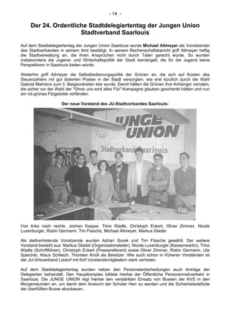 - 14 -
Der 24. Ordentliche Stadtdelegiertentag der Jungen Union
Stadtverband Saarlouis
Auf dem Stadtdelegiertentag der Jungen Union Saarlouis wurde Michael Altmeyer als Vorsitzender
des Stadtverbandes in seinem Amt bestätigt. In seinem Rechenschaftsbericht griff Altmeyer heftig
die Stadtverwaltung an, die ihren Ansprüchen nicht durch Taten gerecht würde. So wurden
insbesondere die Jugend- und Wirtschaftspolitik der Stadt bemängelt, die für die Jugend keine
Perspektiven in Saarlouis bieten würde.
Weiterhin griff Altmeyer die Selbstbedienungspolitik der Grünen an, die sich auf Kosten des
Steuerzahlers mit gut dotierten Posten in der Stadt versorgten, wie erst kürzlich durch die Wahl
Gabriel Mahrens zum 3. Beigeordneten klar wurde. Damit hätten die Grünen ihre Anhänger verraten,
die sicher vor der Wahl der "Ohne uns wird alles Filz"-Kampagne glauben geschenkt hätten und nun
ein rot-grünes Filzgebilde vorfänden.
Der neue Vorstand des JU-Stadtverbandes Saarlouis:
Von links nach rechts: Jochen Kaspar, Timo Wadle, Christoph Eckert, Oliver Zimmer, Nicole
Luxenburger, Robin Germann, Tim Flasche, Michael Altmeyer, Markus Gladel
Als stellvertretende Vorsitzende wurden Adrian Gorek und Tim FIasche gewählt. Der weitere
Vorstand besteht aus: Markus GIadel (Organisationsleiter), Nicole Luxenburger (Kassenwartin), Timo
Wadle (Schriftführer), Christoph Eckert (Pressereferent) sowie Oliver Zimmer, Robin Germann, Ute
Speicher, Klaus Schleich, Thorsten Knoll als Beisitzer. Wie auch schon in früheren Vorständen ist
der JU-Ortsverband Lisdorf mit fünf Vorstandsmitgliedern stark vertreten.
Auf dem Stadtdelegiertentag wurden neben den Personalentscheidungen auch Anträge der
Delegierten behandelt. Den Hauptkomplex bildete hierbei der Öffentliche Personennahverkehr in
Saarlouis. Die JUNGE UNION regt hierbei den verstärkten Einsatz von Bussen der KVS in den
Morgenstunden an, um damit dem Ansturm der Schüler Herr zu werden und die Sicherheitsdefizite
der überfüllten Busse abzubauen.
 