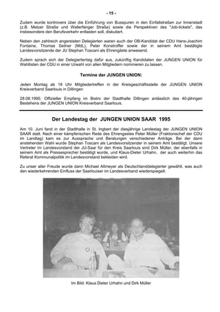 - 15 -
Zudem wurde kontrovers über die Einführung von Busspuren in den Einfallstraßen zur Innenstadt
(z.B. Metzer Straße und Wallerfanger Straße) sowie die Perspektiven des "Job-tickets", das
insbesondere den Berufsverkehr entlasten soll, diskutiert.
Neben den zahlreich angereisten Delegierten waren auch der OB-Kandidat der CDU Hans-Joachim
Fontaine, Thomas Seilner (MdL), Peter Konstroffer sowie der in seinem Amt bestätigte
Landesvorsitzende der JU Stephan Toscani als Ehrengäste anwesend.
Zudem sprach sich der Delegiertentag dafür aus, zukünftig Kandidaten der JUNGEN UNION für
Wahllisten der CDU in einer Urwahl von allen Mitgliedern nominieren zu lassen.
Termine der JUNGEN UNION:
Jeden Montag ab 18 Uhr Mitgliedertreffen in der Kreisgeschäftsstelle der JUNGEN UNION
Kreisverband Saarlouis in Dillingen
28.08.1995: Offizieller Empfang im Bistro der Stadthalle Dillingen anlässlich des 40-jährigen
Bestehens der JUNGEN UNION Kreisverband Saarlouis.
Der Landestag der JUNGEN UNION SAAR 1995
Am 10. Juni fand in der Stadthalle in St. lngbert der diesjährige Landestag der JUNGEN UNION
SAAR statt. Nach einer kämpferischen Rede des Ehrengastes Peter Müller (Fraktionschef der CDU
im Landtag) kam es zur Aussprache und Beratungen verschiedener Anträge. Bei der dann
anstehenden Wahl wurde Stephan Toscani als Landesvorsitzender in seinem Amt bestätigt. Unsere
Vertreter im Landesvorstand der JU-Saar für den Kreis Saarlouis sind Dirk Müller, der ebenfalls in
seinem Amt als Pressesprecher bestätigt wurde, und Klaus-Dieter Urhahn, der auch weiterhin das
Referat Kommunalpolitik im Landesvorstand bekleiden wird.
Zu unser aller Freude wurde dann Michael Altmeyer als Deutschlanddelegierter gewählt, was auch
den wiederkehrenden Einfluss der Saarlouiser im Landesverband wiederspiegelt.
Im Bild: Klaus Dieter Urhahn und Dirk Müller
 