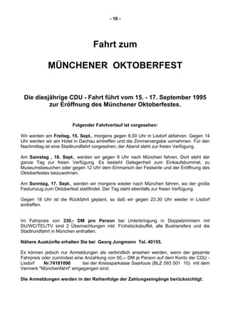- 16 -
Fahrt zum
MÜNCHENER OKTOBERFEST
Die diesjährige CDU - Fahrt führt vom 15. - 17. September 1995
zur Eröffnung des Münchener Oktoberfestes.
Folgender Fahrtverlauf ist vorgesehen:
Wir werden am Freitag, 15. Sept., morgens gegen 8.00 Uhr in Lisdorf abfahren. Gegen 14
Uhr werden wir am Hotel in Dachau eintreffen und die Zimmervergabe vornehmen. Für den
Nachmittag ist eine Stadtrundfahrt vorgesehen; der Abend steht zur freien Verfügung.
Am Samstag , 16. Sept., werden wir gegen 9 Uhr nach München fahren. Dort steht der
ganze Tag zur freien Verfügung. Es besteht Gelegenheit zum Einkaufsbummel, zu
Museumsbesuchen oder gegen 12 Uhr dem Einmarsch der Festwirte und der Eröffnung des
Oktoberfestes beizuwohnen.
Am Sonntag, 17. Sept., werden wir morgens wieder nach München fahren, wo der große
Festumzug zum Oktoberfest stattfindet. Der Tag steht ebenfalls zur freien Verfügung.
Gegen 18 Uhr ist die Rückfahrt geplant, so daß wir gegen 23.30 Uhr wieder in Lisdorf
eintreffen.
Im Fahrpreis von 330,- DM pro Person bei Unterbringung in Doppelzimmern mit
DU/WC/TEL/TV sind 2 Übernachtungen inkl. Frühstücksbuffet, alle Bustransfers und die
Stadtrundfahrt in München enthalten.
Nähere Auskünfte erhalten Sie bei Georg Jungmann Tel. 40155.
Es können jedoch nur Anmeldungen als verbindlich ansehen werden, wenn der gesamte
Fahrpreis oder zumindest eine Anzahlung von 50,-- DM je Person auf dem Konto der CDU -
Lisdorf Nr.74181090 bei der Kreissparkasse Saarlouis (BLZ 593 501 10) mit dem
Vermerk "Münchenfahrt" eingegangen sind.
Die Anmeldungen werden in der Reihenfolge der Zahlungseingänge berücksichtigt.
 