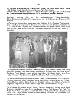 - 3 -
Als Beisitzer wurden gewählt: Erwin Faust, Herbert Germann, Josef Hafner, Klaus
Hild, Michael Jenal, Gabriele Krause, Klemens Port, Timo Wadle,
Christian Weiler, Wendelin Zeimet und Oliver Zimmer. Ferner gehören dem Vorstand
der Ehrenvorsitzende Heiner Groß und der JU-Vorsitzende Thorsten Knoll an.
Jungmann bedankte sich bei den ausgeschiedenen Vorstandsmitgliedern
Günter Braick, Agnes Groß und Georg Jungmann sen., für ihr jahrelanges Engagement für
die Partei.
Im Rahmen der Versammlung wurden zahlreiche Mitglieder für ihre Treue zur Partei geehrt.
Eine besondere Ehrung erfuhren dabei die drei noch lebenden Gründungsmitglieder der
CDU-Lisdorf: Georg Jungmann sen., Josef Recktenwald und Alfred Schwind. Ihnen wurde
unter anderem eine Ausfertigung der Original-Gründungsurkunde aus dem Jahre 1955
überreicht.
Der neugewählte Vorstand der CDU - Lisdorf von links: Oliver Zimmer, Klemens Port, Georg
Jungmann, Thorsten Knoll, Josef Hafner, Alfred Philippi, Robert Schütz, Bernd Lay, Norbert
Zell, Erwin Faust, Gabriele Krause, Michael Jenal, Klaus Hild, Harald Weiler, Heiner Groß,
Herbert Germann, Wendelin Zeimet. Es fehlen: Christian Weiler und Timo Wadle.
Für 40-jährige Mitgliedschaft wurden ebenfalls geehrt: Johann Morguet, Erich Lonsdorfer,
Hermann Johannes, Alfons Breininger, Maria Schönberger, Johann Winter und Christian
Weiler. 35 Jahre gehören Günter Braick und Elisabeth Johannes der CDU an. Urkunden für
langjährige Mitgliedschaft erhielten Adolfine Kipp, Adolf Schmitt und Bernd Suszyk.
Für 25-jährige Parteitreue wurden geehrt: Edmund Dennemark, Günter Mang, Peter
Breininger, Albert Sieger, Josef Seger, Alex Schütz, Joachim Port, Klemens Port, Fredi Port,
Walter Keller, Marie-Luise Groß, Agnes Groß, Vinzenz Groß, Günter Groß, Fritz Becker und
Erwin Faust. Einige Jubilare konnten krankheitsbedingt Urkunden und Ehrennadel nicht
selbst in Empfang nehmen.
 