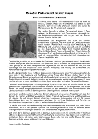 - 5 -
Mein Ziel: Partnerschaft mit dem Bürger
Hans-Joachim Fontaine, OB-Kandidat
Saarlouis, eine lebens - und liebenswerte Stadt, ist mehr als
Häuser, Straßen, Plätze und Grünflächen. Sie bilden nur den
Rahmen. Der liebenswerte Charakter entsteht erst durch die
Menschen und die Art, wie sie sich begegnen.
Wir wollen freundliche offene Partnerschaft leben ! Dazu
gehören die Einheimischen und Zugezogenen, die Ausländer,
die Bundeswehrangehörigen, die Jungen und die Älteren.
Unsere Stadt ist für alle da !
Partnerschaft und Bürgernähe sind auch die kommu-
nalpolitischen Tugenden, die mich auch als Oberbürgermeister
leiten werden. Partnerschaft verlangt nach Mitberatung und
Mitwirkung und Mitverantwortung. Dies gilt auch im Verhältnis
zu den Jugendlichen. Wir haben beim Stadtrat Beiräte für
Umwelt, Kultur, Sport, Frauen und Ausländer. Warum keinen für
die Jugend ? Ich werde einen solchen Beirat einrichten und ihn
auch mit Leben ausfüllen, indem er mit wirklich interessierenden
Themen beschäftigt wird.
Der Oberbürgermeister als Vorsitzender des Stadtrates bestimmt ganz wesentlich auch das Klima im
Stadtrat. Hier gilt es, eine Diskussions- und Streitkultur neu zu schaffen, die von partnerschaftlichem
Geist geprägt ist. Bei allen parteipolitischen Gegensätzen darf es nicht weiterhin so sein, daß alle
Vorschläge von der Gegenseite ohne kritische Würdigung und Prüfung auf Sachlichkeit und
Kompromissfähigkeit niedergestimmt werden.
Ein Oberbürgermeister muss nicht nur Sachkenntnis mitbringen und einer Verwaltung vorstehen. Er
muss sich in der Ausübung und Ausfüllung seines Amtes allen Bürgern stellen. Wenn er die
Bürgerinnen und Bürger ernstnehmen will, als Gesprächspartner gewinnen will, als Mitgestalter der
Stadtpolitik motivieren will, darf er ihnen nicht als besserwissender Meister gegenübertreten. Er muss
zuhören können, er muss Identifikation mit der Stadt, seinem Amt und seiner Person stiften können.
Dem will ich Rechnung tragen durch regelmäßige Sprechstunden, nicht nur im Amtszimmer mit den
gewollten und ungewollten Statusschwellen. Vielmehr will ich vor Ort die Bürgerinnen und Bürger
treffen. Ich werde Bürgersprechstunden einrichten in den Stadtteilen und Wohnquartieren. Der
Oberbürgermeister kommt zu den Bürgerinnen und Bürgern und stellt sich im Gespräch !
Vereine, im sportlichen wie im kulturellen Bereich, aber auch im gesamten Freizeitbereich, aus dem
Bereich der Kirchen und Hilfsorganisationen, haben Anspruch auf Anerkennung und Unterstützung.
Ich glaube, die auf diesem Gebiet erbrachten Leistungen, insbesondere mit und für unsere
Jugendlichen, kann nur der angemessen würdigen, der nicht nur Statistiken und Berichte zur
Kenntnis nimmt, sondern wie ich aktiv in und am Vereinsleben teilnimmt.
Da behält man auch die Bodenhaftung und Gesprächsbereitschaft. Man kennt sich, man spricht
miteinander, auch in der gleichen Sprache. Der Oberbürgermeister ist dann im Ansehen seiner
Mitbürgerinnen und Mitbürger "einer von uns" ohne falsches aufgesetztes Gebaren.
Daß einer, der in Saarlouis geboren ist, in Saarlouis aufgewachsen ist, mit seiner Familie in Saarlouis
lebt und in Saarlouis durch Wählerwillen Verantwortung übernommen hat, dies besser und ehrlicher
praktizieren kann, ist meine feste Überzeugung. Darin sehe ich eine große Chance für unser
Saarlouis und alle unsere Mitbürgerinnen und Mitbürger.
Hans Joachim Fontaine
 