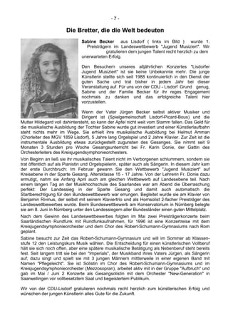 - 7 -
Die Bretter, die die Welt bedeuten
Sabine Becker aus Lisdorf ( links im Bild ) wurde 1.
Preisträgern im Landeswettbewerb "Jugend Musiziert". Wir
gratulieren dem jungen Talent recht herzlich zu dem
unerwarteten Erfolg.
Den Besuchern unseres alljährlichen Konzertes "Lisdorfer
Jugend Musiziert" ist sie keine Unbekannte mehr. Die junge
Künstlerin stellte sich seit 1988 kontinuierlich in den Dienst der
guten Sache und trat bisher in jedem Jahr bei dieser
Veranstaltung auf. Für uns von der CDU - Lisdorf Grund genug,
Sabine und der Familie Becker für ihr reges Engagement
nochmals zu danken und das erfolgreiche Talent hier
vorzustellen.
Wenn der Vater Jürgen Becker selbst aktiver Musiker und
Dirigent ist (Spielgemeinschaft Lisdorf-Picard-Bous) und die
Mutter Hildegard voll dahintersteht, so kann der Apfel nicht weit vom Stamm fallen. Das Geld für
die musikalische Ausbildung der Tochter Sabine wurde gut investiert und einer Künstlerlaufbahn
steht nichts mehr im Wege. Sie erhielt ihre musikalische Ausbildung bei Helmut Amman
(Chorleiter des MGV 1859 Lisdorf), 5 Jahre lang Orgelspiel und 2 Jahre Klavier. Zur Zeit ist die
instrumentale Ausbildung etwas zurückgestellt zugunsten des Gesanges. Sie nimmt seit 9
Monaten 3 Stunden pro Woche Gesangsunterricht bei Fr. Karin Donie, der Gattin des
Orchesterleiters des Kreisjugendsymphonieorchesters.
Von Beginn an ließ sie ihr musikalisches Talent nicht im Verborgenen schlummern, sondern sie
trat öffentlich auf als Pianistin und Orgelspielerin, später auch als Sängerin. In diesem Jahr kam
der erste Durchbruch: Im Februar gewann Sie den Wettbewerb "Jugend Musiziert" auf
Kreisebene in der Sparte Gesang, Altersklasse 15 - 17 Jahre. Von der Lehrerin Fr. Donie dazu
ermutigt, nahm sie Anfang April auch am gleichen Wettbewerb auf Landesebene teil. Nach
einem langen Tag an der Musikhochschule des Saarlandes war am Abend die Überraschung
perfekt: Der Landessieg in der Sparte Gesang und damit auch automatisch die
Startberechtigung für den Bundeswettbewerb war errungen. Begleitet wurde sie am Klavier von
Benjamin Rivinus, der selbst mit seinem Klaviertrio und als Hornsolist 2-facher Preisträger des
Landeswettbewerbes wurde. Beim Bundeswettbewerb am Konservatorium in Nürnberg belegte
sie am 8. Juni in Nürnberg unter den Landessiegern aller Bundesländer einen guten Mittelplatz.
Nach dem Gewinn des Landeswettbewerbes folgten im Mai zwei Preisträgerkonzerte beim
Saarländischen Rundfunk mit Rundfunkaufnahmen, für 1996 ist eine Konzertreise mit dem
Kreisjugendsymphonieorchester und dem Chor des Robert-Schumann-Gymnasiums nach Rom
geplant.
Sabine besucht zur Zeit das Robert-Schumann-Gymnasium und will im Sommer ab Klassen-
stufe 12 den Leistungskurs Musik wählen. Die Entscheidung für einen künstlerischen Vollberuf
hält sie sich noch offen, aber eine spätere musikalische Betätigung als Nebenberuf steht bereits
fest. Seit langem tritt sie bei den "Imperials", der Musikband ihres Vaters Jürgen, als Sängerin
auf; dazu singt und spielt sie mit 3 jungen Männern mittlerweile in einer eigenen Band mit
Namen "Pflegeleicht". Sie ist Solistin im Chor des Robert-Schumann-Gymnasiums und im
Kreisjugendsymphonieorchester (Mezzosopran), arbeitet aktiv mit in der Gruppe "Aufbruch" und
gab im Mai / Juni 2 Konzerte als Gesangsolistin mit dem Orchester "New-Generation" in
Saarwellingen vor vollbesetztem Saal und begeistertem Publikum.
Wir von der CDU-Lisdorf gratulieren nochmals recht herzlich zum künstlerischen Erfolg und
wünschen der jungen Künstlerin alles Gute für die Zukunft.
 