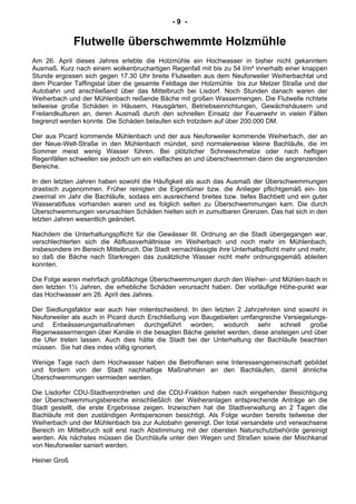 - 9 -
Flutwelle überschwemmte Holzmühle
Am 26. April dieses Jahres erlebte die Holzmühle ein Hochwasser in bisher nicht gekanntem
Ausmaß. Kurz nach einem wolkenbruchartigen Regenfall mit bis zu 54 l/m² innerhalb einer knappen
Stunde ergossen sich gegen 17.30 Uhr breite Flutwellen aus dem Neuforweiler Weiherbachtal und
dem Picarder Taffingstal über die gesamte Feldlage der Holzmühle bis zur Metzer Straße und der
Autobahn und anschließend über das Mittelbruch bei Lisdorf. Noch Stunden danach waren der
Weiherbach und der Mühlenbach reißende Bäche mit großen Wassermengen. Die Flutwelle richtete
teilweise große Schäden in Häusern, Hausgärten, Betriebseinrichtungen, Gewächshäusern und
Freilandkulturen an, deren Ausmaß durch den schnellen Einsatz der Feuerwehr in vielen Fällen
begrenzt werden konnte. Die Schäden belaufen sich trotzdem auf über 200.000 DM.
Der aus Picard kommende Mühlenbach und der aus Neuforweiler kommende Weiherbach, der an
der Neue-Welt-Straße in den Mühlenbach mündet, sind normalerweise kleine Bachläufe, die im
Sommer meist wenig Wasser führen. Bei plötzlicher Schneeschmelze oder nach heftigen
Regenfällen schwellen sie jedoch um ein vielfaches an und überschwemmen dann die angrenzenden
Bereiche.
In den letzten Jahren haben sowohl die Häufigkeit als auch das Ausmaß der Überschwemmungen
drastisch zugenommen. Früher reinigten die Eigentümer bzw. die Anlieger pflichtgemäß ein- bis
zweimal im Jahr die Bachläufe, sodass ein ausreichend breites bzw. tiefes Bachbett und ein guter
Wasserabfluss vorhanden waren und es folglich selten zu Überschwemmungen kam. Die durch
Überschwemmungen verursachten Schäden hielten sich in zumutbaren Grenzen. Das hat sich in den
letzten Jahren wesentlich geändert.
Nachdem die Unterhaltungspflicht für die Gewässer III. Ordnung an die Stadt übergegangen war,
verschlechterten sich die Abflussverhältnisse im Weiherbach und noch mehr im Mühlenbach,
insbesondere im Bereich Mittelbruch. Die Stadt vernachlässigte ihre Unterhaltspflicht mehr und mehr,
so daß die Bäche nach Starkregen das zusätzliche Wasser nicht mehr ordnungsgemäß ableiten
konnten.
Die Folge waren mehrfach großflächige Überschwemmungen durch den Weiher- und Mühlen-bach in
den letzten 1½ Jahren, die erhebliche Schäden verursacht haben. Der vorläufige Höhe-punkt war
das Hochwasser am 26. April des Jahres.
Der Siedlungsfaktor war auch hier mitentscheidend. In den letzten 2 Jahrzehnten sind sowohl in
Neuforweiler als auch in Picard durch Erschließung von Baugebieten umfangreiche Versiegelungs-
und Entwässerungsmaßnahmen durchgeführt worden, wodurch sehr schnell große
Regenwassermengen über Kanäle in die besagten Bäche geleitet werden, diese ansteigen und über
die Ufer treten lassen. Auch dies hätte die Stadt bei der Unterhaltung der Bachläufe beachten
müssen. Sie hat dies indes völlig ignoriert.
Wenige Tage nach dem Hochwasser haben die Betroffenen eine Interessengemeinschaft gebildet
und fordern von der Stadt nachhaltige Maßnahmen an den Bachläufen, damit ähnliche
Überschwemmungen vermieden werden.
Die Lisdorfer CDU-Stadtverordneten und die CDU-Fraktion haben nach eingehender Besichtigung
der Überschwemmungsbereiche einschließlich der Weiheranlagen entsprechende Anträge an die
Stadt gestellt, die erste Ergebnisse zeigen. Inzwischen hat die Stadtverwaltung an 2 Tagen die
Bachläufe mit den zuständigen Amtspersonen besichtigt. Als Folge wurden bereits teilweise der
Weiherbach und der Mühlenbach bis zur Autobahn gereinigt. Der total versandete und verwachsene
Bereich im Mittelbruch soll erst nach Abstimmung mit der obersten Naturschutzbehörde gereinigt
werden. Als nächstes müssen die Durchläufe unter den Wegen und Straßen sowie der Mischkanal
von Neuforweiler saniert werden.
Heiner Groß
 