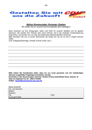 - 13 -
Aktion Kommunaler- Kummer- Kasten
Wir wollen Sie an unserer Kommunalpolitik aktiv beteiligen!
Dazu brauchen wir Ihre Anregungen, Ideen und Kritik für unseren Stadtteil und für gesamt
Saarlouis. Wir werden Ihre Themen sehr ernst nehmen und in der nächsten Vorstandssitzung
besprechen. Sie werden von uns über die Ergebnisse selbstverständlich informiert.
Bitte schreiben Sie uns in kurzen Stichworten die Dinge auf, die wir für Sie in Angriff nehmen
sollen.
(z.B. Fußgängerüberwege, Umwelt, Schule, Kultur usw.)
Bitte haben Sie Verständnis dafür, dass wir nur ernst gemeinte und mit vollständiger
Adresse ausgefüllte Fragebogen bearbeiten werden.
Einwerfen in den Kommunalen- Kummer- Kasten (Franz-Josef-Röder-Haus, Saarstr. 4)
Oder an folgende Fax Nr.: 06831/122464
E-Mail : lisdorf@ortsverband.cdu-saar.de
Meine Anschrift
Vor- und Zuname:
Straße:
Wohnort:
Tel: FAX:
Eventuell E-Mail:
 
