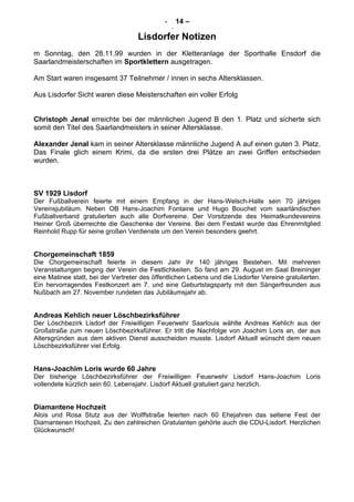 - 14 –
-
Lisdorfer Notizen
m Sonntag, den 28.11.99 wurden in der Kletteranlage der Sporthalle Ensdorf die
Saarlandmeisterschaften im Sportklettern ausgetragen.
Am Start waren insgesamt 37 Teilnehmer / innen in sechs Altersklassen.
Aus Lisdorfer Sicht waren diese Meisterschaften ein voller Erfolg
Christoph Jenal erreichte bei der männlichen Jugend B den 1. Platz und sicherte sich
somit den Titel des Saarlandmeisters in seiner Altersklasse.
Alexander Jenal kam in seiner Altersklasse männliche Jugend A auf einen guten 3. Platz.
Das Finale glich einem Krimi, da die ersten drei Plätze an zwei Griffen entschieden
wurden.
SV 1929 Lisdorf
Der Fußballverein feierte mit einem Empfang in der Hans-Welsch-Halle sein 70 jähriges
Vereinsjubiläum. Neben OB Hans-Joachim Fontaine und Hugo Bouchet vom saarländischen
Fußballverband gratulierten auch alle Dorfvereine. Der Vorsitzende des Heimatkundevereins
Heiner Groß überreichte die Geschenke der Vereine. Bei dem Festakt wurde das Ehrenmitglied
Reinhold Rupp für seine großen Verdienste um den Verein besonders geehrt.
Chorgemeinschaft 1859
Die Chorgemeinschaft feierte in diesem Jahr ihr 140 jähriges Bestehen. Mit mehreren
Veranstaltungen beging der Verein die Festlichkeiten. So fand am 29. August im Saal Breininger
eine Matinee statt, bei der Vertreter des öffentlichen Lebens und die Lisdorfer Vereine gratulierten.
Ein hervorragendes Festkonzert am 7. und eine Geburtstagsparty mit den Sängerfreunden aus
Nußbach am 27. November rundeten das Jubiläumsjahr ab.
Andreas Kehlich neuer Löschbezirksführer
Der Löschbezirk Lisdorf der Freiwilligen Feuerwehr Saarlouis wählte Andreas Kehlich aus der
Großstraße zum neuen Löschbezirksführer. Er tritt die Nachfolge von Joachim Loris an, der aus
Altersgründen aus dem aktiven Dienst ausscheiden musste. Lisdorf Aktuell wünscht dem neuen
Löschbezirksführer viel Erfolg.
Hans-Joachim Loris wurde 60 Jahre
Der bisherige Löschbezirksführer der Freiwilligen Feuerwehr Lisdorf Hans-Joachim Loris
vollendete kürzlich sein 60. Lebensjahr. Lisdorf Aktuell gratuliert ganz herzlich.
Diamantene Hochzeit
Alois und Rosa Stutz aus der Wolffstraße feierten nach 60 Ehejahren das seltene Fest der
Diamantenen Hochzeit. Zu den zahlreichen Gratulanten gehörte auch die CDU-Lisdorf. Herzlichen
Glückwunsch!
 