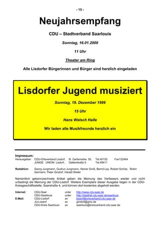 - 15 -
Neujahrsempfang
CDU – Stadtverband Saarlouis
Sonntag, 16.01.2000
11 Uhr
Theater am Ring
Alle Lisdorfer Bürgerinnen und Bürger sind herzlich eingeladen
Lisdorfer Jugend musiziert
Sonntag, 19. Dezember 1999
15 Uhr
Hans Welsch Halle
Wir laden alle Musikfreunde herzlich ein
Impressum:
Herausgeber: CDU-Ortsverband Lisdorf, III. Gartenreihe 50, Tel.40155 Fax122464
JUNGE UNION Lisdorf , Gatterstraße 5 Tel.49411
Redaktion: Georg Jungmann, Gudrun Jungmann, Heiner Groß, Bernd Lay, Robert Schütz, Robin
Germann, Peter Gindorf, Harald Weiler
Namentlich gekennzeichnete Artikel geben die Meinung des Verfassers wieder und nicht
unbedingt die Meinung der CDU-Lisdorf. Weitere Exemplare dieser Ausgabe liegen in der CDU-
Kreisgeschäftsstelle, Saarstraße 4, und können dort kostenlos abgeholt werden.
Internet: CDU-Saar unter http://www.cdu-saar.de
CDU-Saarlouis unter http://stadtrat.cdu-saar.de/saarlouis
E-Mail: CDU-Lisdorf an lisdorf@ortsverband.cdu-saar.de
JU-Lisdorf an gindorf@gmx.de
CDU-Kreis Saarlouis: an saarlouis@kreisverband.cdu-saar.de
 