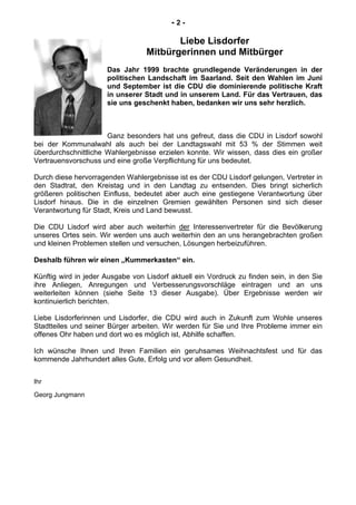 - 2 -
Liebe Lisdorfer
Mitbürgerinnen und Mitbürger
Das Jahr 1999 brachte grundlegende Veränderungen in der
politischen Landschaft im Saarland. Seit den Wahlen im Juni
und September ist die CDU die dominierende politische Kraft
in unserer Stadt und in unserem Land. Für das Vertrauen, das
sie uns geschenkt haben, bedanken wir uns sehr herzlich.
Ganz besonders hat uns gefreut, dass die CDU in Lisdorf sowohl
bei der Kommunalwahl als auch bei der Landtagswahl mit 53 % der Stimmen weit
überdurchschnittliche Wahlergebnisse erzielen konnte. Wir wissen, dass dies ein großer
Vertrauensvorschuss und eine große Verpflichtung für uns bedeutet.
Durch diese hervorragenden Wahlergebnisse ist es der CDU Lisdorf gelungen, Vertreter in
den Stadtrat, den Kreistag und in den Landtag zu entsenden. Dies bringt sicherlich
größeren politischen Einfluss, bedeutet aber auch eine gestiegene Verantwortung über
Lisdorf hinaus. Die in die einzelnen Gremien gewählten Personen sind sich dieser
Verantwortung für Stadt, Kreis und Land bewusst.
Die CDU Lisdorf wird aber auch weiterhin der Interessenvertreter für die Bevölkerung
unseres Ortes sein. Wir werden uns auch weiterhin den an uns herangebrachten großen
und kleinen Problemen stellen und versuchen, Lösungen herbeizuführen.
Deshalb führen wir einen „Kummerkasten“ ein.
Künftig wird in jeder Ausgabe von Lisdorf aktuell ein Vordruck zu finden sein, in den Sie
ihre Anliegen, Anregungen und Verbesserungsvorschläge eintragen und an uns
weiterleiten können (siehe Seite 13 dieser Ausgabe). Über Ergebnisse werden wir
kontinuierlich berichten.
Liebe Lisdorferinnen und Lisdorfer, die CDU wird auch in Zukunft zum Wohle unseres
Stadtteiles und seiner Bürger arbeiten. Wir werden für Sie und Ihre Probleme immer ein
offenes Ohr haben und dort wo es möglich ist, Abhilfe schaffen.
Ich wünsche Ihnen und Ihren Familien ein geruhsames Weihnachtsfest und für das
kommende Jahrhundert alles Gute, Erfolg und vor allem Gesundheit.
Ihr
Georg Jungmann
 