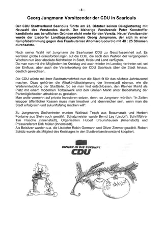 - 4 -
Georg Jungmann Vorsitzender der CDU in Saarlouis
Der CDU Stadtverband Saarlouis führte am 23. Oktober seinen Delegiertentag mit
Neuwahl des Vorstandes durch. Der bisherige Vorsitzende Peter Konstroffer
kandidierte aus beruflichen Gründen nicht mehr für den Vorsitz. Neuer Vorsitzender
wurde der Lisdorfer Landtagsabgeordnete Georg Jungmann, der sich in einer
Kampfabstimmung gegen den Fraulauterner Altomaro Locurcio mit 48 : 25 Stimmen
durchsetzte.
Nach seiner Wahl rief Jungmann die Saarlouiser CDU zu Geschlossenheit auf. Es
warteten große Herausforderungen auf die CDU, die nach den Wahlen der vergangenen
Wochen nun über absolute Mehrheiten in Stadt, Kreis und Land verfügten.
Da man nun mit drei Mitgliedern im Kreistag und auch wieder im Landtag vertreten sei, sei
der Einfluss, aber auch die Verantwortung der CDU Saarlouis über die Stadt hinaus,
deutlich gewachsen.
Die CDU würde mit ihrer Stadtratsmehrheit nun die Stadt fit für das nächste Jahrtausend
machen. Dazu gehörten die Attraktivitätssteigerung der Innenstadt ebenso, wie die
Weiterentwicklung der Stadtteile. So sei man fest entschlossen, den Kleinen Markt als
Platz mit einem modernen Torbauwerk und den Großen Markt unter Beibehaltung der
Parkmöglichkeiten attraktiver zu gestalten.
Man wolle vermehrt auf private Investoren setzen, denn, so Jungmann wörtlich: “In Zeiten
knapper öffentlicher Kassen muss man kreativer und ideenreicher sein, wenn man die
Stadt erfolgreich und zukunftsfähig machen will“.
Zu Jungmanns Stellvertreter wurden Waltraut Tesch aus Beaumarais und Herbert
Fontaine aus Steinrauch gewählt. Schatzmeister wurde Bernd Lay (Lisdorf), Schriftführer
Tim Flasche (Innenstadt), Organisation Hubert Braunshausen (Innenstadt) und
Pressereferent Dirk Müller (Innenstadt).
Als Beisitzer wurden u.a. die Lisdorfer Robin Germann und Oliver Zimmer gewählt. Robert
Schütz wurde als Mitglied des Kreistages in den Stadtverbandsvorstand kooptiert.
 