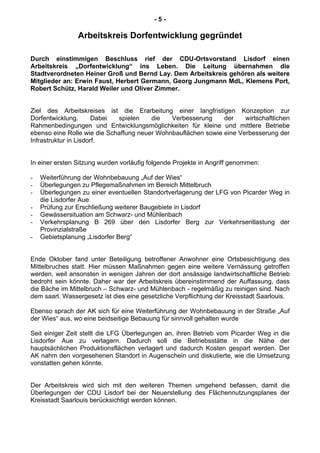 - 5 -
Arbeitskreis Dorfentwicklung gegründet
Durch einstimmigen Beschluss rief der CDU-Ortsvorstand Lisdorf einen
Arbeitskreis „Dorfentwicklung“ ins Leben. Die Leitung übernahmen die
Stadtverordneten Heiner Groß und Bernd Lay. Dem Arbeitskreis gehören als weitere
Mitglieder an: Erwin Faust, Herbert Germann, Georg Jungmann MdL, Klemens Port,
Robert Schütz, Harald Weiler und Oliver Zimmer.
Ziel des Arbeitskreises ist die Erarbeitung einer langfristigen Konzeption zur
Dorfentwicklung. Dabei spielen die Verbesserung der wirtschaftlichen
Rahmenbedingungen und Entwicklungsmöglichkeiten für kleine und mittlere Betriebe
ebenso eine Rolle wie die Schaffung neuer Wohnbauflächen sowie eine Verbesserung der
Infrastruktur in Lisdorf.
In einer ersten Sitzung wurden vorläufig folgende Projekte in Angriff genommen:
- Weiterführung der Wohnbebauung „Auf der Wies“
- Überlegungen zu Pflegemaßnahmen im Bereich Mittelbruch
- Überlegungen zu einer eventuellen Standortverlagerung der LFG von Picarder Weg in
die Lisdorfer Aue
- Prüfung zur Erschließung weiterer Baugebiete in Lisdorf
- Gewässersituation am Schwarz- und Mühlenbach
- Verkehrsplanung B 269 über den Lisdorfer Berg zur Verkehrsentlastung der
Provinzialstraße
- Gebietsplanung „Lisdorfer Berg“
Ende Oktober fand unter Beteiligung betroffener Anwohner eine Ortsbesichtigung des
Mittelbruches statt. Hier müssen Maßnahmen gegen eine weitere Vernässung getroffen
werden, weil ansonsten in wenigen Jahren der dort ansässige landwirtschaftliche Betrieb
bedroht sein könnte. Daher war der Arbeitskreis übereinstimmend der Auffassung, dass
die Bäche im Mittelbruch – Schwarz- und Mühlenbach - regelmäßig zu reinigen sind. Nach
dem saarl. Wassergesetz ist dies eine gesetzliche Verpflichtung der Kreisstadt Saarlouis.
Ebenso sprach der AK sich für eine Weiterführung der Wohnbebauung in der Straße „Auf
der Wies“ aus, wo eine beidseitige Bebauung für sinnvoll gehalten wurde
Seit einiger Zeit stellt die LFG Überlegungen an, ihren Betrieb vom Picarder Weg in die
Lisdorfer Aue zu verlagern. Dadurch soll die Betriebsstätte in die Nähe der
hauptsächlichen Produktionsflächen verlagert und dadurch Kosten gespart werden. Der
AK nahm den vorgesehenen Standort in Augenschein und diskutierte, wie die Umsetzung
vonstatten gehen könnte.
Der Arbeitskreis wird sich mit den weiteren Themen umgehend befassen, damit die
Überlegungen der CDU Lisdorf bei der Neuerstellung des Flächennutzungsplanes der
Kreisstadt Saarlouis berücksichtigt werden können.
 