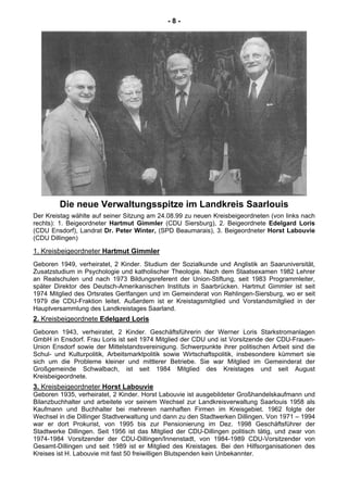 - 8 -
Die neue Verwaltungsspitze im Landkreis Saarlouis
Der Kreistag wählte auf seiner Sitzung am 24.08.99 zu neuen Kreisbeigeordneten (von links nach
rechts): 1. Beigeordneter Hartmut Gimmler (CDU Siersburg), 2. Beigeordnete Edelgard Loris
(CDU Ensdorf), Landrat Dr. Peter Winter, (SPD Beaumarais), 3. Beigeordneter Horst Labouvie
(CDU Dillingen)
1. Kreisbeigeordneter Hartmut Gimmler
Geboren 1949, verheiratet, 2 Kinder. Studium der Sozialkunde und Anglistik an Saaruniversität,
Zusatzstudium in Psychologie und katholischer Theologie. Nach dem Staatsexamen 1982 Lehrer
an Realschulen und nach 1973 Bildungsreferent der Union-Stiftung, seit 1983 Programmleiter,
später Direktor des Deutsch-Amerikanischen Instituts in Saarbrücken. Hartmut Gimmler ist seit
1974 Mitglied des Ortsrates Gerlfangen und im Gemeinderat von Rehlingen-Siersburg, wo er seit
1979 die CDU-Fraktion leitet. Außerdem ist er Kreistagsmitglied und Vorstandsmitglied in der
Hauptversammlung des Landkreistages Saarland.
2. Kreisbeigeordnete Edelgard Loris
Geboren 1943, verheiratet, 2 Kinder. Geschäftsführerin der Werner Loris Starkstromanlagen
GmbH in Ensdorf. Frau Loris ist seit 1974 Mitglied der CDU und ist Vorsitzende der CDU-Frauen-
Union Ensdorf sowie der Mittelstandsvereinigung. Schwerpunkte ihrer politischen Arbeit sind die
Schul- und Kulturpolitik, Arbeitsmarktpolitik sowie Wirtschaftspolitik, insbesondere kümmert sie
sich um die Probleme kleiner und mittlerer Betriebe. Sie war Mitglied im Gemeinderat der
Großgemeinde Schwalbach, ist seit 1984 Mitglied des Kreistages und seit August
Kreisbeigeordnete.
3. Kreisbeigeordneter Horst Labouvie
Geboren 1935, verheiratet, 2 Kinder. Horst Labouvie ist ausgebildeter Großhandelskaufmann und
Bilanzbuchhalter und arbeitete vor seinem Wechsel zur Landkreisverwaltung Saarlouis 1958 als
Kaufmann und Buchhalter bei mehreren namhaften Firmen im Kreisgebiet. 1962 folgte der
Wechsel in die Dillinger Stadtverwaltung und dann zu den Stadtwerken Dillingen. Von 1971 – 1994
war er dort Prokurist, von 1995 bis zur Pensionierung im Dez. 1998 Geschäftsführer der
Stadtwerke Dillingen. Seit 1956 ist das Mitglied der CDU-Dillingen politisch tätig, und zwar von
1974-1984 Vorsitzender der CDU-Dillingen/Innenstadt, von 1984-1989 CDU-Vorsitzender von
Gesamt-Dillingen und seit 1989 ist er Mitglied des Kreistages. Bei den Hilfsorganisationen des
Kreises ist H. Labouvie mit fast 50 freiwilligen Blutspenden kein Unbekannter.
 