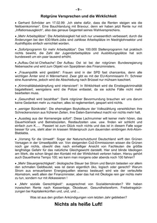 - 9 -
Rotgrüne Versprechen und die Wirklichkeit
• Gerhard Schröder am 17.02.99: „Ich stehe dafür, dass die Renten steigen wie die
Nettoeinkommen“. Eine Bauchlandung mit Bravour, denn wir haben jetzt Rente nur mit
„Inflationsausgleich“, also das genaue Gegenteil seines Wahlversprechens.
• „Mehr Arbeitsplätze“: Die Arbeitslosigkeit hat sich nur unwesentlich verbessert; durch die
Änderungen bei den 630-Mark-Jobs sind zahllose Arbeitsplätze im Niedriglohnsektor und
Aushilfsjobs einfach vernichtet worden.
• „Sofortprogramm für mehr Arbeitsplätze“: Das 100.000 Stellenprogramm hat praktisch
nichts bewirkt, die Zahl der Jugendarbeitsplätze und Ausbildungsplätze hat sich
bundesweit um ein paar tausend erhöht.
• „Aufbau Ost ist Chefsache“: Der Aufbau Ost ist bei der rotgrünen Bundesregierung
Nebensache und wird zum Objekt von Sparplänen des Finanzministers.
• „Frauenpolitik wird gestärkt“: Frauen sind in der SPD fast chancenlos, denn alle
wichtigen Ämter sind in Männerhand. Zwar gibt es mit der EU-Kommissarin Fr. Schreier
eine Ausnahme, jedoch wird die Abschiebung nach Brüssel nur mühsam kaschiert.
• „Kriminalitätsbekämpfung wird intensiviert“: In Wirklichkeit wird die Einstiegskriminalität
bagatellisiert; wenigstens wird die Polizei entlastet, da sie solche Fälle nicht mehr
bearbeiten muss.
• „Gesundheit wird bezahlbar“: Dank rotgrüner Bevormundung brauchen wir uns darum
keine Gedanken mehr zu machen; alles ist reglementiert, gespart wird nichts.
• „weniger Bürokratie“: Die ehemaligen Boykotteure der Volkszählung verwirklichen ihre
Schreckensvision aus früheren Zeiten, ihre Daten-Sammelwut macht vor nichts mehr halt.
• „Ausstieg aus der Kernenergie sofort“: Diese Lachnummer will keiner mehr hören, das
Dauerhickhack und Betriebszeiten, Restlaufzeiten usw. usw. finden wir schlicht und
einfach zum K..... Passiert ist zum Glück noch nichts und das ist in diesem Falle sogar
besser für uns, steht aber im krassen Widerspruch zum dauernden eintönigen Anti-Atom-
Blablabla.
• „Vorrang für die Umwelt“: Sogar der Naturschutzbund Deutschland wirft den Grünen
Versagen in der Umweltpolitik vor. Von steigenden Co2-Emmissionen wissen die Grünen
noch gar nichts, obwohl dies nach einhelliger Ansicht von Fachleuten die größte
langfristige Gefahr für das natürliche Gleichgewicht darstellt. Hier sind blinde Ideologen
am Werk, die schon längst den Kontakt mit der Wirklichkeit verloren haben. Hierzu gehört
auch Dauerthema Tempo 100; wo kann man morgens oder abends noch 100 fahren?
• „Mehr Steuergerechtigkeit“: ökologische Steuer bei Strom und Benzin belasten vor allem
den schmalen Geldbeutel, was ist daran eigentlich öko, logisch oder gerecht? Warum
Strom aus erneuerbaren Energiequellen ebenso besteuert wird wie der verteufelte
Atomstrom, weiß allein der Finanzminister, aber das hat mit Ökologie rein gar nichts mehr
zu tun, sondern nur mit Abkassieren !
• „Mehr soziale Gerechtigkeit“: ausgerechnet von Sozialdemokraten? Wir haben
inzwischen Rente nach Kassenlage, Ökosteuer, Gesundheitsreform, Freibetragskür-
zungen bei Kapitaleinkünften und, und, und ...
Was ist aus den großen Ankündigungen vom letzten Jahr geblieben?
Nichts als heiße Luft!
 