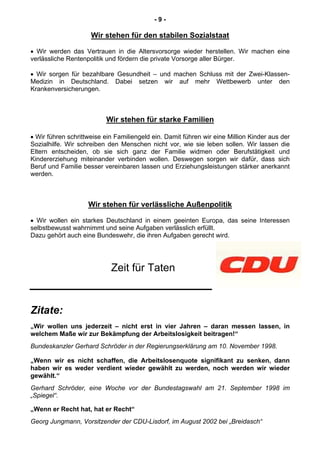 - 9 -
Wir stehen für den stabilen Sozialstaat
• Wir werden das Vertrauen in die Altersvorsorge wieder herstellen. Wir machen eine
verlässliche Rentenpolitik und fördern die private Vorsorge aller Bürger.
• Wir sorgen für bezahlbare Gesundheit – und machen Schluss mit der Zwei-Klassen-
Medizin in Deutschland. Dabei setzen wir auf mehr Wettbewerb unter den
Krankenversicherungen.
Wir stehen für starke Familien
• Wir führen schrittweise ein Familiengeld ein. Damit führen wir eine Million Kinder aus der
Sozialhilfe. Wir schreiben den Menschen nicht vor, wie sie leben sollen. Wir lassen die
Eltern entscheiden, ob sie sich ganz der Familie widmen oder Berufstätigkeit und
Kindererziehung miteinander verbinden wollen. Deswegen sorgen wir dafür, dass sich
Beruf und Familie besser vereinbaren lassen und Erziehungsleistungen stärker anerkannt
werden.
Wir stehen für verlässliche Außenpolitik
• Wir wollen ein starkes Deutschland in einem geeinten Europa, das seine Interessen
selbstbewusst wahrnimmt und seine Aufgaben verlässlich erfüllt.
Dazu gehört auch eine Bundeswehr, die ihren Aufgaben gerecht wird.
Zeit für Taten
Zitate:
„Wir wollen uns jederzeit – nicht erst in vier Jahren – daran messen lassen, in
welchem Maße wir zur Bekämpfung der Arbeitslosigkeit beitragen!“
Bundeskanzler Gerhard Schröder in der Regierungserklärung am 10. November 1998.
„Wenn wir es nicht schaffen, die Arbeitslosenquote signifikant zu senken, dann
haben wir es weder verdient wieder gewählt zu werden, noch werden wir wieder
gewählt.“
Gerhard Schröder, eine Woche vor der Bundestagswahl am 21. September 1998 im
„Spiegel“.
„Wenn er Recht hat, hat er Recht“
Georg Jungmann, Vorsitzender der CDU-Lisdorf, im August 2002 bei „Breidasch“
 
