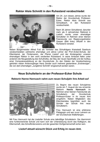 - 10 -
Rektor Alois Schmitt in den Ruhestand verabschiedet
Am 24. Juni dieses Jahres wurde der
Rektor der Grundschule Professor-
Ecker, Rektor Alois Schmitt aus
Schwalbach, in den Ruhestand
verabschiedet.
Nach 38 Jahren Schuldienst, darunter
mehr als 2 Jahrzehnten Rektorat in
Lisdorf, wurde unser ehemaliger
Schulleiter im Rahmen einer kleinen
Feierstunde von Regierungsdirektor
Gasper (Bild links) offiziell in den
Ruhestand versetzt.
Neben Bürgermeister Alfred Fuß als Vertreter des Schulträgers Kreisstadt Saarlouis
verabschiedeten zahlreiche ehemalige und aktive Lehrer der Prof.-Ecker-Schule, der
Elternbeirat, der Förderverein, die Pfarrei Lisdorf und der Kindergarten unseren
ehemaligen Rektor in den wohl verdienten Ruhestand. In seine Amtszeit fielen unter
anderem die Neugestaltung des Schulhofes, der Bau der neuen Sporthalle und der Aufbau
einer Computerausbildung an der Grundschule. Zu den Gästen der Verabschiedung
gehörten neben Amtsvorgänger Hans Zender auch mehrere gestandene „Endvierziger“,
die von dem ehemaligen „Junglehrer Schmitt“ eingeschult worden waren.
Neue Schulleiterin an der Professor-Ecker Schule
Rektorin Hanne Hannusch nahm zum neuen Schuljahr ihre Arbeit auf
Zu Beginn des neuen Schuljahres
wurde am 7. August die neu ernannte
Rektorin Hanne Hannusch im
Rahmen einer kleinen Feierstunde als
Schulleiterin der Grundschule
Professor-Ecker in ihr neues Amt
eingeführt. Neben Mitgliedern des
Elternbeirates begrüßten auch die
Schüler der Schule ihre neue
Schulleiterin.
Frau Hannusch ist eine erfahrene
Pädagogin und war zuvor Lehrerin an
der Grundschule Wallerfangen.
Mit Frau Hannusch hat die Lisdorfer Schule eine tatkräftige Schulleiterin. Sie übernimmt
eine funktionierende Schule und kann sich der Unterstützung durch das Kollegium, die
Elternschaft, des Schulfördervereins und der gesamten Dorfgemeinschaft sicher sein.
Lisdorf aktuell wünscht Glück und Erfolg im neuen Amt.
 