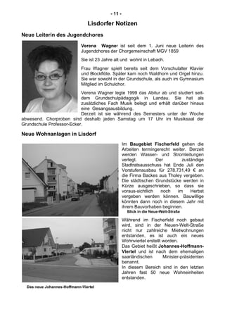 - 11 -
Lisdorfer Notizen
Neue Leiterin des Jugendchores
Verena Wagner ist seit dem 1. Juni neue Leiterin des
Jugendchores der Chorgemeinschaft MGV 1859
Sie ist 23 Jahre alt und wohnt in Lebach.
Frau Wagner spielt bereits seit dem Vorschulalter Klavier
und Blockflöte. Später kam noch Waldhorn und Orgel hinzu.
Sie war sowohl in der Grundschule, als auch im Gymnasium
Mitglied im Schulchor.
Verena Wagner legte 1999 das Abitur ab und studiert seit-
dem Grundschulpädagogik in Landau. Sie hat als
zusätzliches Fach Musik belegt und erhält darüber hinaus
eine Gesangsausbildung.
Derzeit ist sie während des Semesters unter der Woche
abwesend. Chorproben sind deshalb jeden Samstag um 17 Uhr im Musiksaal der
Grundschule Professor-Ecker.
Neue Wohnanlagen in Lisdorf
Im Baugebiet Fischerfeld gehen die
Arbeiten termingerecht weiter. Derzeit
werden Wasser- und Stromleitungen
verlegt. Der zuständige
Stadtratsausschuss hat Ende Juli den
Vorstufenausbau für 278.731,49 € an
die Firma Backes aus Tholey vergeben.
Die städtischen Grundstücke werden in
Kürze ausgeschrieben, so dass sie
voraus-sichtlich noch im Herbst
vergeben werden können. Bauwillige
könnten dann noch in diesem Jahr mit
ihrem Bauvorhaben beginnen.
Blick in die Neue-Welt-Straße
Während im Fischerfeld noch gebaut
wird, sind in der Neuen-Welt-Straße
nicht nur zahlreiche Mietwohnungen
entstanden, es ist auch ein neues
Wohnviertel erstellt worden.
Das Gebiet heißt Johannes-Hoffmann-
Viertel und ist nach dem ehemaligen
saarländischen Minister-präsidenten
benannt.
In diesem Bereich sind in den letzten
Jahren fast 50 neue Wohneinheiten
entstanden.
Das neue Johannes-Hoffmann-Viertel
 