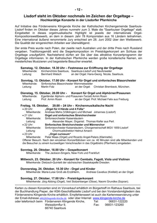 - 12 -
Lisdorf steht im Oktober nochmals im Zeichen der Orgeltage –
Hochkarätige Konzerte in der Lisdorfer Pfarrkirche
Auf Initiative des Fördervereins Klingende Kirche der Katholischen Kirchengemeinde Saarlouis-
Lisdorf finden im Oktober dieses Jahres nunmehr zum 3. Male die "Saarlouiser Orgeltage" statt.
Eingebettet in dieses orgelmusikalische Highlight ist jeweils der internationale Orgel-
Kompositionswettbewerb, an dem in diesem Jahr 78 Komponisten aus 16 Ländern teilnahmen.
Eine international äußerst renommierte Jury entschied am 28. Juni 2002 über den Wettbewerb.
Die Qualität der eingereichten Arbeiten war überwältigend.
Der erste Preis wurde nach Polen, der zweite nach Australien und der dritte Preis nach Russland
vergeben. Traditionsgemäß wird die Siegerkomposition im Preisträgerkonzert am Schluss der
Orgeltage uraufgeführt. Nachstehend dürfen wir Sie über das attraktive Konzertprogramm der
Orgeltage informieren. In der Katholischen Pfarrkirche werden große künstlerische Namen, ein
meisterliches Musizieren und begeisterte Besucher erwartet.
Samstag, 12. Oktober, 18.30 Uhr – Festmesse zur Eröffnung der Orgeltage
Mitwirkende: Kirchenchöre Saarlouis, Saarlouis-Lisdorf und Neuforweiler
Leitung: Bernhard Welsch an der Orgel: Hans-Georg Nicola, Saarlouis.
Sonntag, 13. Oktober, 17.00 Uhr - Konzert für Orgel und sinfonisches Blasorchester
Mitwirkende: Sinfonisches Blasorchester Wemmetsweiler
Leitung: Martin Folz an der Orgel: Christian Brembeck, München.
Dienstag, 15. Oktober, 20.00 Uhr - Konzert für Orgel und Alphörner/Posaunen
Mitwirkende: Egerländer Alphorn- und Posaunen-Terzett Armin Rosin
Leitung: Prof. Armin Rosin an der Orgel: Prof. Michael Felix aus Freiburg.
Freitag, 18. Oktober, 20.00 – 24 Uhr - Kirchenmusikalische Nacht
• 20 Uhr: „Orgel für 4 Hände und 4 Füße“
Mitwirkende: Andreas Mehs (Völklingen) und Michael Johannes (Lisdorf)
• 21 Uhr: Orgel und sinfonisches Streichorchester
Mitwirkende: Sinfonieorchester Kaiserslautern
Leitung: Alexander Mayer, Organist: Thomas Kiefer aus Perl.
• 22 Uhr: Sinfonisches Streichorchester und Männerchor
Mitwirkende: Sinfonieorchester Kaiserslautern, Chorgemeinschaft MGV 1859 Lisdorf
Leitung: Chormusikdirektor Helmut Amann
• 23 Uhr „Orgel curiosum“
Mitwirkende: Peter Maas (Orgel) und Ricardo Angel-Peters (Klarinette).
Offener Besuch. Nach den einzelnen Konzertblöcken von ca. 40 Minuten sind alle Mitwirkenden und
die Besucher zu einem kurzweiligen Verschnaufen in das Orgelbistro (Pfarrheim) eingeladen.
Sonntag, 20. Oktober, 18.00 Uhr – Gospelkonzert
Mitwirkende: The Jackson-Singers, New-York und Frankfurt
Mittwoch, 23. Oktober, 20 Uhr - Konzert für Cembalo, Fagott, Viola und Violinen
Mitwirkende: Dietzsch-Quintett der sächsischen Staatskapelle Dresden.
Donnerstag, 24. Oktober, 10.30 Uhr - Orgel und Kinder
Mitwirkende: Marie-Luise Groß als Erzählerin, Andreas Cavelius (Krefeld) an der Orgel.
Sonntag, 27. Oktober, 17.00 Uhr - Preisträgerkonzert
Mitwirkende: Jörg Abbing (Orgel), Veit Stolzenberger (Oboe), Naomi Grundke (Sopran).
----------------------------------------------------------------------------------------------------------------------------------
Karten zu diesen Konzerten sind im Vorverkauf erhältlich im Bürgertreff im Rathaus Saarlouis, bei
der Buchhandlung Pieper, der KSK-Geschäftsstelle Lisdorf und bei den Vorstandsmitgliedern des
Fördervereins Klingende Kirche erhältlich. Empfehlenswert ist auch die Kartenreservierung unter
der Email-Adresse mb@klingende-kirche.de oder über Internet www.klingende-kirche.de
oder telefonisch beim Förderverein Klingende Kirche, Tel: 06831-122220
Weissdornflur 9, Fax: 06831-123260
66740 Saarlouis
 