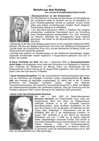 - 13 -
Bericht aus dem Kreistag
Von unserem Kreistagsmitglied Robert Schütz
• Baumassnahmen an den Kreisschulen:
Die CDU-Mehrheit im Kreistag hat beschlossen, die Schulgebäude
des Landkreises weiter zu sanieren und wo es erforderlich ist,
durch Erweiterungsbauten sinnvoll zu ergänzen. Unsere Kinder
sollen gute äußere Lernbedingungen erhalten. Durch steigende
Schülerzahlen bedingt ist es erforderlich:
• Am Max-Plank-Gymnasium (MPG) in Saarlouis den dringend
erforderlichen zusätzlichen Raumbedarf durch die Einrichtung
eines Erweiterungsbaues bereitzustellen. Von einer Anmietung
von Räumen außerhalb des Schulgeländes wurde Abstand
genommen. Die Kosten für die Baumaßnahme belaufen sich auf
300.000 €.
• Notwendig ist der Bau eines Begegnungszentrums an der erweiterten Realschule (ERS)
Dillingen. Der Bau des Begegnungszentrums wird durch das Städtebau-Förderprogramm
„Soziale Stadt“ der Europäischen Union (EU) und dem Ministerium für Bildung, Kultur und
Wissenschaft des Saarlandes gefördert.
• Benötigt wird weiterhin ein Erweiterungsbau an der Waldschule Saarwellingen: Wegen
steigender Schülerzahlen werden ergänzend 4 Gruppenräume gebraucht und noch in
diesem Jahr erstellt.
Neuer Schulleiter am SGS: Seit dem 1. September 2002 ist Oberstudiendirektor
Ulrich Heger aus Wadgassen neuer Leiter des Gymnasiums am Stadtgarten in Saarlouis.
Dem Vorschlag des Ministeriums für Bildung, Kultur und Wissenschaft hat der
Kreisausschuss in seiner Sitzung am 20. August 2002 zugestimmt. Herr Ulrich Heger war
bisher Leiter des Gymnasiums in Ottweiler.
• Neuer Kreisbrandinspektor: Für den ausscheidenden Kreisbrandinspektor Klaus Kuhn
wird der Wehrführer der freiwilligen Feuerwehr Lebach, Hauptbrandmeister Dr. Martin
Hell, dem Kreistag als Nachfolger vorgeschlagen. Dr. Martin Hell ist seit 10 Jahren
Wehrführer der freiwilligen Feuerwehr Lebach, Träger des silbernen
Feuerwehrehrenzeichens, des deutschen Feuerwehrehrenzeichens in Silber und Mitglied
des Katastrophenschutzstabes des Landkreises Saarlouis. Über die Ernennung wird der
Kreistag in geheimer Wahl in seiner Sitzung am 24. September 2002 entscheiden.
• Neuer Leiter des Kreisbauamtes Saarlouis,
Seit dem 1. April 2002 ist Diplom-Bauingenieur
Herrmann Hennrich aus Friedrichweiler neuer Leiter des
Kreisbauamtes. Nach dem Abitur am Realgymnasium
Völklingen studierte er an der Universität Karlsruhe
Bauingenieurwesen. Seine berufliche Qualifikation für das
neue Amt erwarb er sich als Bauleiter und Kalkulator bei den
Firmen Gebr. Kittelberger in Kaiserslautern und bei der
STRABAG BAU AG in der Niederlassung Frankfurt. Im
August 1981 wechselte er in den Dienst der Gemeinde
Schwalbach und zum 1.1.1982 zur ab diesem Zeitpunkt
wieder selbstständigen Gemeinde Ensdorf. Dort erwarb er
eine solide Praxiserfahrung als Verantwortlicher für Hoch- und
Tiefbau, Planung-, Bau- und Friedhofsverwaltung,
Liegenschaftsabteilung, Umweltamt, und Bauhof. Zuletzt war
er technischer Leiter der Gemeindewasserwerke und im Jahr
2001 als Geschäftsführer der TWE-GmbH tätig.
 