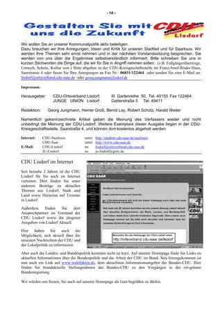 - 14 -
Wir wollen Sie an unserer Kommunalpolitik aktiv beteiligen.
Dazu brauchen wir Ihre Anregungen, Ideen und Kritik für unseren Stadtteil und für Saarlouis. Wir
werden Ihre Themen sehr ernst nehmen und in der nächsten Vorstandssitzung besprechen. Sie
werden von uns über die Ergebnisse selbstverständlich informiert. Bitte schreiben Sie uns in
kurzen Stichworten die Dinge auf, die wir für Sie in Angriff nehmen sollen. (z.B. Fußgängerüberwege,
Umwelt, Schule, Kultur usw.) Bitte abgeben in der CDU-Kreisgeschäftsstelle im Franz-Josef-Röder-Haus,
Saarstrasse 4 oder faxen Sie Ihre Anregungen an Fax Nr.: 06831/122464 oder senden Sie eine E-Mail an:
lisdorf@ortsverband.cdu-saar.de oder georg.jungmann@lisdorf.de
Impressum:
Herausgeber: CDU-Ortsverband Lisdorf, III. Gartenreihe 50, Tel. 40155 Fax 122464
JUNGE UNION Lisdorf , Gatterstraße 5 Tel. 49411
Redaktion: Georg Jungmann, Heiner Groß, Bernd Lay, Robert Schütz, Harald Weiler
.
Namentlich gekennzeichnete Artikel geben die Meinung des Verfassers wieder und nicht
unbedingt die Meinung der CDU-Lisdorf. Weitere Exemplare dieser Ausgabe liegen in der CDU-
Kreisgeschäftsstelle, Saarstraße 4, und können dort kostenlos abgeholt werden.
Internet: CDU-Saarlouis unter http://stadtrat.cdu-saar.de/saarlouis
CDU-Saar unter http://www.cdu-saar.de
E-Mail: CDU-Lisdorf an lisdorf@ortsverband.cdu-saar.de
JU-Lisdorf an ju-lisdorf@gmx.de
CDU Lisdorf im Internet
Seit beinahe 2 Jahren ist die CDU
Lisdorf für Sie auch im Internet
vertreten. Dort finden Sie unter
anderem Beiträge zu aktuellen
Themen aus Lisdorf, Stadt und
Land sowie Hinweise auf Termine
in Lisdorf.
Außerdem finden Sie dort
Ansprechpartner im Vorstand der
CDU Lisdorf sowie die jüngsten
Ausgaben von Lisdorf Aktuell.
Hier haben Sie auch die
Möglichkeit, sich aktuell über die
neuesten Nachrichten der CDU und
der Lokalpolitik zu informieren.
Aber auch die Landes- und Bundespolitik kommen nicht zu kurz. Auf unserer Homepage finde Sie Links zu
aktuellen Informationen über die Bundespolitik und die Arbeit der CDU im Bund. Neu hinzugekommen ist
nun auch ein Link auf www.wahlfakten.de, dem aktuellsten Informationsangebot der Bundes-CDU. Hier
finden Sie brandaktuelle Stellungnahmen der Bundes-CDU zu den Vorgängen in der rot-grünen
Bundesregierung.
Wir würden uns freuen, Sie auch auf unserer Homepage als Gast begrüßen zu dürfen.
 