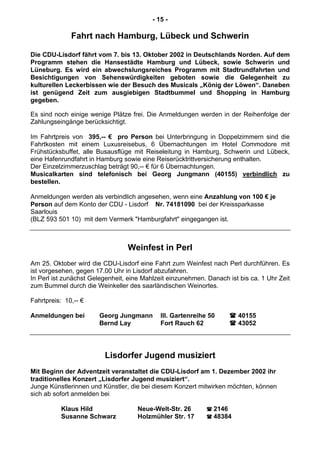 - 15 -
Fahrt nach Hamburg, Lübeck und Schwerin
Die CDU-Lisdorf fährt vom 7. bis 13. Oktober 2002 in Deutschlands Norden. Auf dem
Programm stehen die Hansestädte Hamburg und Lübeck, sowie Schwerin und
Lüneburg. Es wird ein abwechslungsreiches Programm mit Stadtrundfahrten und
Besichtigungen von Sehenswürdigkeiten geboten sowie die Gelegenheit zu
kulturellen Leckerbissen wie der Besuch des Musicals „König der Löwen“. Daneben
ist genügend Zeit zum ausgiebigen Stadtbummel und Shopping in Hamburg
gegeben.
Es sind noch einige wenige Plätze frei. Die Anmeldungen werden in der Reihenfolge der
Zahlungseingänge berücksichtigt.
Im Fahrtpreis von 395,-- € pro Person bei Unterbringung in Doppelzimmern sind die
Fahrtkosten mit einem Luxusreisebus, 6 Übernachtungen im Hotel Commodore mit
Frühstücksbuffet, alle Busausflüge mit Reiseleitung in Hamburg, Schwerin und Lübeck,
eine Hafenrundfahrt in Hamburg sowie eine Reiserücktrittversicherung enthalten.
Der Einzelzimmerzuschlag beträgt 90,-- € für 6 Übernachtungen.
Musicalkarten sind telefonisch bei Georg Jungmann (40155) verbindlich zu
bestellen.
Anmeldungen werden als verbindlich angesehen, wenn eine Anzahlung von 100 € je
Person auf dem Konto der CDU - Lisdorf Nr. 74181090 bei der Kreissparkasse
Saarlouis
(BLZ 593 501 10) mit dem Vermerk "Hamburgfahrt" eingegangen ist.
Weinfest in Perl
Am 25. Oktober wird die CDU-Lisdorf eine Fahrt zum Weinfest nach Perl durchführen. Es
ist vorgesehen, gegen 17.00 Uhr in Lisdorf abzufahren.
In Perl ist zunächst Gelegenheit, eine Mahlzeit einzunehmen. Danach ist bis ca. 1 Uhr Zeit
zum Bummel durch die Weinkeller des saarländischen Weinortes.
Fahrtpreis: 10,-- €
Anmeldungen bei Georg Jungmann III. Gartenreihe 50 40155
Bernd Lay Fort Rauch 62 43052
Lisdorfer Jugend musiziert
Mit Beginn der Adventzeit veranstaltet die CDU-Lisdorf am 1. Dezember 2002 ihr
traditionelles Konzert „Lisdorfer Jugend musiziert“.
Junge Künstlerinnen und Künstler, die bei diesem Konzert mitwirken möchten, können
sich ab sofort anmelden bei
Klaus Hild Neue-Welt-Str. 26 2146
Susanne Schwarz Holzmühler Str. 17 48384
 