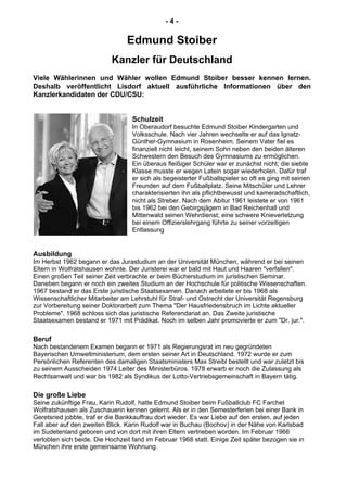 - 4 -
Edmund Stoiber
Kanzler für Deutschland
Viele Wählerinnen und Wähler wollen Edmund Stoiber besser kennen lernen.
Deshalb veröffentlicht Lisdorf aktuell ausführliche Informationen über den
Kanzlerkandidaten der CDU/CSU:
Schulzeit
In Oberaudorf besuchte Edmund Stoiber Kindergarten und
Volksschule. Nach vier Jahren wechselte er auf das Ignatz-
Günther-Gymnasium in Rosenheim. Seinem Vater fiel es
finanziell nicht leicht, seinem Sohn neben den beiden älteren
Schwestern den Besuch des Gymnasiums zu ermöglichen.
Ein überaus fleißiger Schüler war er zunächst nicht; die siebte
Klasse musste er wegen Latein sogar wiederholen. Dafür traf
er sich als begeisterter Fußballspieler so oft es ging mit seinen
Freunden auf dem Fußballplatz. Seine Mitschüler und Lehrer
charakterisierten ihn als pflichtbewusst und kameradschaftlich,
nicht als Streber. Nach dem Abitur 1961 leistete er von 1961
bis 1962 bei den Gebirgsjägern in Bad Reichenhall und
Mittenwald seinen Wehrdienst; eine schwere Knieverletzung
bei einem Offizierslehrgang führte zu seiner vorzeitigen
Entlassung
Ausbildung
Im Herbst 1962 begann er das Jurastudium an der Universität München, während er bei seinen
Eltern in Wolfratshausen wohnte. Der Juristerei war er bald mit Haut und Haaren "verfallen".
Einen großen Teil seiner Zeit verbrachte er beim Bücherstudium im juristischen Seminar.
Daneben begann er noch ein zweites Studium an der Hochschule für politische Wissenschaften.
1967 bestand er das Erste juristische Staatsexamen. Danach arbeitete er bis 1968 als
Wissenschaftlicher Mitarbeiter am Lehrstuhl für Straf- und Ostrecht der Universität Regensburg
zur Vorbereitung seiner Doktorarbeit zum Thema "Der Hausfriedensbruch im Lichte aktueller
Probleme". 1968 schloss sich das juristische Referendariat an. Das Zweite juristische
Staatsexamen bestand er 1971 mit Prädikat. Noch im selben Jahr promovierte er zum "Dr. jur.".
Beruf
Nach bestandenem Examen begann er 1971 als Regierungsrat im neu gegründeten
Bayerischen Umweltministerium, dem ersten seiner Art in Deutschland. 1972 wurde er zum
Persönlichen Referenten des damaligen Staatsministers Max Streibl bestellt und war zuletzt bis
zu seinem Ausscheiden 1974 Leiter des Ministerbüros. 1978 erwarb er noch die Zulassung als
Rechtsanwalt und war bis 1982 als Syndikus der Lotto-Vertriebsgemeinschaft in Bayern tätig.
Die große Liebe
Seine zukünftige Frau, Karin Rudolf, hatte Edmund Stoiber beim Fußballclub FC Farchet
Wolfratshausen als Zuschauerin kennen gelernt. Als er in den Semesterferien bei einer Bank in
Geretsried jobbte, traf er die Bankkauffrau dort wieder. Es war Liebe auf den ersten, auf jeden
Fall aber auf den zweiten Blick. Karin Rudolf war in Buchau (Bochov) in der Nähe von Karlsbad
im Sudetenland geboren und von dort mit ihren Eltern vertrieben worden. Im Februar 1966
verlobten sich beide. Die Hochzeit fand im Februar 1968 statt. Einige Zeit später bezogen sie in
München ihre erste gemeinsame Wohnung.
 
