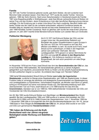 - 5 -
Familie
Als 1971 die Tochter Constanze geboren wurde, gab Karin Stoiber, die sich zunächst nach
München hatte versetzen lassen, ihren Beruf auf. 1977 wurde die zweite Tochter, Veronica,
geboren, 1980 der Sohn Dominic. Nach einer Zwischenstation in Geretsried erwarb die Familie
1981 eine Doppelhaushälfte in Wolfratshausen. Jede freie Minute verbrachte Edmund Stoiber mit
seiner Frau und den Kindern, deren Entwicklung er trotz aller beruflichen Beanspruchung intensiv
verfolgte. Für die Erziehung war in erster Linie seine Frau Karin zuständig. Beruflich haben sich
beide Töchter wie der Vater für die Juristerei entschieden; während Constanze bereits als
Anwältin tätig ist, bereitet sich Veronica derzeit auf das erste Staatsexamen im Herbst vor. Im
Jahr 1999 heiratete Tochter Constanze. Noch im gleichen Jahr wurde der erste Enkel Johannes
geboren; im Jahr 2001 machte Enkel Benedict Edmund Stoiber zum zweiten Mal zum Großvater.
Politischer Werdegang
Am 9.12.1971 trat Edmund Stoiber der CSU und der
Jungen Union bei. Als persönlicher Referent und
Büroleiter des ersten Umweltministers in ganz Europa in
der Zeit von 1972 bis 1974 erwarb er sich den Ruf,
effizient und effektiv zu sein. So wurde auch Franz Josef
Strauß auf ihn aufmerksam; er blieb in den folgenden
Jahren sein politischer "Ziehvater. Bei den
Landtagswahlen 1974 gewann er seinen Stimmkreis für
die CSU und zog mit 33 Jahren in den Bayerischen
Landtag ein. Von Anfang an machte er sich zum
Bürgeranwalt, der sich auch persönlich um viele Dinge
kümmerte.
Im November 1978 bot ihm Franz Josef Strauß das Amt des Generalsekretärs der CSU an, das
er bis Ende März 1983 bekleidete. Als Generalsekretär gehörte es zu seinen Aufgaben,
gelegentlich auch deutliche, provozierende Worte zu finden und die scharfe Auseinandersetzung
mit dem politischen Gegner zu suchen. So entstand das Image vom "blonden Fallbeil".
1982 berief Ministerpräsident Strauß Edmund Stoiber zum Leiter der bayerischen
Staatskanzlei, zunächst im Range eines Staatssekretärs; seit 1986 als Staatsminister. In dieser
Funktion hatte er vorrangig die sachliche und strategische Zusammenarbeit von Staatsregierung
und Landtagsfraktion zu koordinieren. Verschiedene Angebote, als Minister nach Bonn zu gehen,
schlug er mit Rücksicht auf seine noch kleinen Kinder aus. Die Kabinettsumbildung nach dem
überraschenden Tod von Franz Josef Strauß am 3.10.1988 brachte ihm das Amt des
Innenministers. Daneben war er von 1989 bis 1993 stellvertretender Vorsitzender der CSU und
Vorsitzender der CSU-Grundsatzkommission.
Am 28. Mai 1993 wurde Edmund Stoiber zum Nachfolger von Ministerpräsident Max Streibl
gewählt. Bei den Landtagswahlen 1994 und 1998 wurde er in seinem Amt bestätigt; die CSU
erreichte 52,8 (1994) und 52,9 (1998) Prozent der Gesamtstimmen. Vom 1. November 1995 bis
1. November 1996 übte er turnusgemäß das Amt des Bundesratspräsidenten aus. Am 16. Januar
1999 löste er Theo Waigel als Vorsitzenden der CSU ab. Im Januar 2002 wurde er von CDU
und CSU zum gemeinsamen Kanzlerkandidaten erklärt
"Wir haben die Erfahrung und die Kraft,
Deutschland nach vier Jahren rot-grüner
Beliebigkeit wieder Richtung und Stabilität zu
geben."
Edmund Stoiber
www.stoiber.de
 